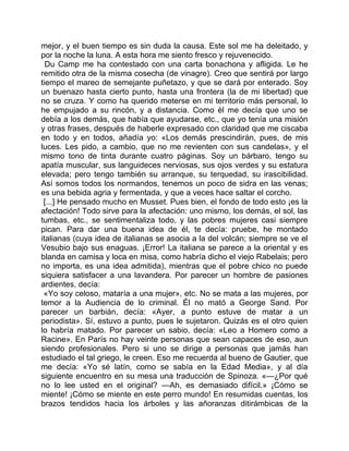 mejor, y el buen tiempo es sin duda la causa. Este sol me ha deleitado, y
por la noche la luna. A esta hora me siento fresco y rejuvenecido.
  Du Camp me ha contestado con una carta bonachona y afligida. Le he
remitido otra de la misma cosecha (de vinagre). Creo que sentirá por largo
tiempo el mareo de semejante puñetazo, y que se dará por enterado. Soy
un buenazo hasta cierto punto, hasta una frontera (la de mi libertad) que
no se cruza. Y como ha querido meterse en mi territorio más personal, lo
he empujado a su rincón, y a distancia. Como él me decía que uno se
debía a los demás, que había que ayudarse, etc., que yo tenía una misión
y otras frases, después de haberle expresado con claridad que me ciscaba
en todo y en todos, añadía yo: «Los demás prescindirán, pues, de mis
luces. Les pido, a cambio, que no me revienten con sus candelas», y el
mismo tono de tinta durante cuatro páginas. Soy un bárbaro, tengo su
apatía muscular, sus languideces nerviosas, sus ojos verdes y su estatura
elevada; pero tengo también su arranque, su terquedad, su irascibilidad.
Así somos todos los normandos, tenemos un poco de sidra en las venas;
es una bebida agria y fermentada, y que a veces hace saltar el corcho.
 [...] He pensado mucho en Musset. Pues bien, el fondo de todo esto ¡es la
afectación! Todo sirve para la afectación: uno mismo, los demás, el sol, las
tumbas, etc., se sentimentaliza todo, y las pobres mujeres casi siempre
pican. Para dar una buena idea de él, te decía: pruebe, he montado
italianas (cuya idea de italianas se asocia a la del volcán; siempre se ve el
Vesubio bajo sus enaguas. ¡Error! La italiana se parece a la oriental y es
blanda en camisa y loca en misa, como habría dicho el viejo Rabelais; pero
no importa, es una idea admitida), mientras que el pobre chico no puede
siquiera satisfacer a una lavandera. Por parecer un hombre de pasiones
ardientes, decía:
 «Yo soy celoso, mataría a una mujer», etc. No se mata a las mujeres, por
temor a la Audiencia de lo criminal. Él no mató a George Sand. Por
parecer un barbián, decía: «Ayer, a punto estuve de matar a un
periodista». Sí, estuvo a punto, pues le sujetaron. Quizás es el otro quien
lo habría matado. Por parecer un sabio, decía: «Leo a Homero como a
Racine». En París no hay veinte personas que sean capaces de eso, aun
siendo profesionales. Pero si uno se dirige a personas que jamás han
estudiado el tal griego, le creen. Eso me recuerda al bueno de Gautier, que
me decía: «Yo sé latín, como se sabía en la Edad Media», y al día
siguiente encuentro en su mesa una traducción de Spinoza. «—¿Por qué
no lo lee usted en el original? —Ah, es demasiado difícil.» ¡Cómo se
miente! ¡Cómo se miente en este perro mundo! En resumidas cuentas, los
brazos tendidos hacia los árboles y las añoranzas ditirámbicas de la
 