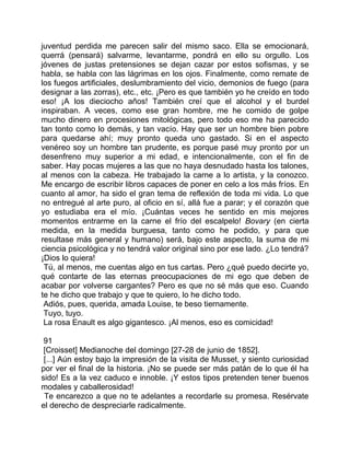 juventud perdida me parecen salir del mismo saco. Ella se emocionará,
querrá (pensará) salvarme, levantarme, pondrá en ello su orgullo. Los
jóvenes de justas pretensiones se dejan cazar por estos sofismas, y se
habla, se habla con las lágrimas en los ojos. Finalmente, como remate de
los fuegos artificiales, deslumbramiento del vicio, demonios de fuego (para
designar a las zorras), etc., etc. ¡Pero es que también yo he creído en todo
eso! ¡A los dieciocho años! También creí que el alcohol y el burdel
inspiraban. A veces, como ese gran hombre, me he comido de golpe
mucho dinero en procesiones mitológicas, pero todo eso me ha parecido
tan tonto como lo demás, y tan vacío. Hay que ser un hombre bien pobre
para quedarse ahí; muy pronto queda uno gastado. Si en el aspecto
venéreo soy un hombre tan prudente, es porque pasé muy pronto por un
desenfreno muy superior a mi edad, e intencionalmente, con el fin de
saber. Hay pocas mujeres a las que no haya desnudado hasta los talones,
al menos con la cabeza. He trabajado la carne a lo artista, y la conozco.
Me encargo de escribir libros capaces de poner en celo a los más fríos. En
cuanto al amor, ha sido el gran tema de reflexión de toda mi vida. Lo que
no entregué al arte puro, al oficio en sí, allá fue a parar; y el corazón que
yo estudiaba era el mío. ¡Cuántas veces he sentido en mis mejores
momentos entrarme en la carne el frío del escalpelo! Bovary (en cierta
medida, en la medida burguesa, tanto como he podido, y para que
resultase más general y humano) será, bajo este aspecto, la suma de mi
ciencia psicológica y no tendrá valor original sino por ese lado. ¿Lo tendrá?
¡Dios lo quiera!
 Tú, al menos, me cuentas algo en tus cartas. Pero ¿qué puedo decirte yo,
qué contarte de las eternas preocupaciones de mi ego que deben de
acabar por volverse cargantes? Pero es que no sé más que eso. Cuando
te he dicho que trabajo y que te quiero, lo he dicho todo.
 Adiós, pues, querida, amada Louise, te beso tiernamente.
 Tuyo, tuyo.
 La rosa Enault es algo gigantesco. ¡Al menos, eso es comicidad!

 91
 [Croisset] Medianoche del domingo [27-28 de junio de 1852].
 [...] Aún estoy bajo la impresión de la visita de Musset, y siento curiosidad
por ver el final de la historia. ¡No se puede ser más patán de lo que él ha
sido! Es a la vez caduco e innoble. ¡Y estos tipos pretenden tener buenos
modales y caballerosidad!
 Te encarezco a que no te adelantes a recordarle su promesa. Resérvate
el derecho de despreciarle radicalmente.
 