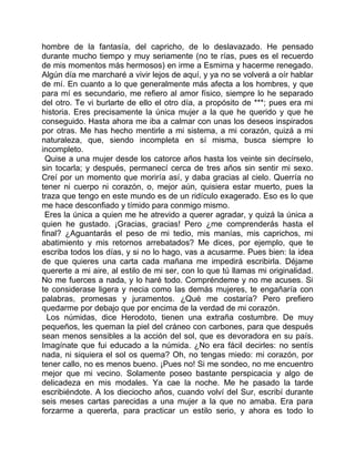 hombre de la fantasía, del capricho, de lo deslavazado. He pensado
durante mucho tiempo y muy seriamente (no te rías, pues es el recuerdo
de mis momentos más hermosos) en irme a Esmirna y hacerme renegado.
Algún día me marcharé a vivir lejos de aquí, y ya no se volverá a oír hablar
de mí. En cuanto a lo que generalmente más afecta a los hombres, y que
para mí es secundario, me refiero al amor físico, siempre lo he separado
del otro. Te vi burlarte de ello el otro día, a propósito de ***; pues era mi
historia. Eres precisamente la única mujer a la que he querido y que he
conseguido. Hasta ahora me iba a calmar con unas los deseos inspirados
por otras. Me has hecho mentirle a mi sistema, a mi corazón, quizá a mi
naturaleza, que, siendo incompleta en sí misma, busca siempre lo
incompleto.
 Quise a una mujer desde los catorce años hasta los veinte sin decírselo,
sin tocarla; y después, permanecí cerca de tres años sin sentir mi sexo.
Creí por un momento que moriría así, y daba gracias al cielo. Querría no
tener ni cuerpo ni corazón, o, mejor aún, quisiera estar muerto, pues la
traza que tengo en este mundo es de un ridículo exagerado. Eso es lo que
me hace desconfiado y tímido para conmigo mismo.
 Eres la única a quien me he atrevido a querer agradar, y quizá la única a
quien he gustado. ¡Gracias, gracias! Pero ¿me comprenderás hasta el
final? ¿Aguantarás el peso de mi tedio, mis manías, mis caprichos, mi
abatimiento y mis retornos arrebatados? Me dices, por ejemplo, que te
escriba todos los días, y si no lo hago, vas a acusarme. Pues bien: la idea
de que quieres una carta cada mañana me impedirá escribirla. Déjame
quererte a mi aire, al estilo de mi ser, con lo que tú llamas mi originalidad.
No me fuerces a nada, y lo haré todo. Compréndeme y no me acuses. Si
te considerase ligera y necia como las demás mujeres, te engañaría con
palabras, promesas y juramentos. ¿Qué me costaría? Pero prefiero
quedarme por debajo que por encima de la verdad de mi corazón.
  Los númidas, dice Herodoto, tienen una extraña costumbre. De muy
pequeños, les queman la piel del cráneo con carbones, para que después
sean menos sensibles a la acción del sol, que es devoradora en su país.
Imagínate que fui educado a la númida. ¿No era fácil decirles: no sentís
nada, ni siquiera el sol os quema? Oh, no tengas miedo: mi corazón, por
tener callo, no es menos bueno. ¡Pues no! Si me sondeo, no me encuentro
mejor que mi vecino. Solamente poseo bastante perspicacia y algo de
delicadeza en mis modales. Ya cae la noche. Me he pasado la tarde
escribiéndote. A los dieciocho años, cuando volví del Sur, escribí durante
seis meses cartas parecidas a una mujer a la que no amaba. Era para
forzarme a quererla, para practicar un estilo serio, y ahora es todo lo
 
