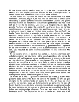 tú, que lo que más ha sentido sean las obras de arte. Lo que más ha
sentido son sus propias pasiones. Musset es más poeta que artista, y
ahora, mucho más hombre que poeta —y un pobre hombre.
  Musset nunca ha separado la poesía de las sensaciones que ésta
completa. La música, según él, se hizo para las serenatas, la pintura para
el retrato y la poesía para los consuelos del corazón. Cuando uno quiere
meterse el sol en los pantalones, se quema los pantalones y se mea en el
sol. Es lo que le ha ocurrido. Los nervios, el magnetismo, ahí está la
poesía. No, tiene una base más serena. Si bastara con tener los nervios
sensibles para ser poeta, yo valdría más que Shakespeare y que Homero,
a quien me imagino como un hombre poco nervioso. Esta confusión es
impía. Puedo decir algo al respecto, yo que he oído, a través de puertas
cerradas, hablar a gente en voz baja a treinta pasos de mí; yo, cuyas
vísceras se veían brincar a través de la piel del vientre y que he sentido a
veces, en el lapso de un segundo, un millón de pensamientos, de
imágenes, de combinaciones de toda clase que arrojaban a la vez en mi
cerebro como todos los cohetes encendidos de unos fuegos artificiales.
Pero son excelentes temas de conversación, y que conmueven. La poesía
no es una debilidad del espíritu, y esas susceptibilidades nerviosas sí lo
son. Esta facultad de sentir desmesuradamente es una debilidad. Me
explico.
  Si yo hubiera tenido el cerebro más solido, no habría enfermado por
estudiar derecho y por aburrirme. Habría sacado partido de ello, en vez de
sacar un mal. La tristeza, en vez de quedárseme en el cráneo, se derramó
en mis miembros, y los crispaba en convulsiones. Era una desviación. A
menudo se ven niños a los que hace daño la música; tienen grandes
disposiciones, retienen melodías a la primera audición, se exaltan tocando
el piano, les late el corazón, adelgazan, palidecen, caen enfermos, y sus
pobres nervios, como los de los perros, se retuercen de sufrimiento al
sonido de las notas. Ésos no son los Mozart del futuro. La vocación se ha
desplazado; la idea ha pasado a la carne, donde permanece estéril y la
carne perece; de ello no resulta ni genio ni salud.
 Lo mismo en el arte. La pasión no compone los versos, y cuanto más
personal seas, serás más débil. Yo siempre he pecado por ahí; es que
siempre me he comprometido en cuanto he hecho. En lugar de San
Antonio, por ejemplo, estoy yo; la tentación lo fue para mí y no para el
lector. Cuanto menos se siente una cosa, más apto es uno para expresarla
tal como es (como es siempre, en sí misma, en su generalidad, y libre de
todas sus contingencias efímeras). Pero hay que tener la facultad de
hacérsela sentir. Esta facultad no es sino el genio: ver, tener ante sí el
 