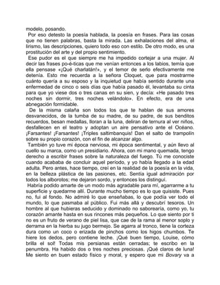 modelo, posando.
  Por eso detesto la poesía hablada, la poesía en frases. Para las cosas
que no tienen palabras, basta la mirada. Las exhalaciones del alma, el
lirismo, las descripciones, quiero todo eso con estilo. De otro modo, es una
prostitución del arte y del propio sentimiento.
  Ese pudor es el que siempre me ha impedido cortejar a una mujer. Al
decir las frases po-é-ticas que me venían entonces a los labios, temía que
ella pensase «¡Qué charlatán!», y el temor de serlo efectivamente me
detenía. Esto me recuerda a la señora Cloquet, que para mostrarme
cuánto quería a su esposo y la inquietud que había sentido durante una
enfermedad de cinco o seis días que había pasado él, levantaba su cinta
para que yo viese dos o tres canas en su sien, y decía: «He pasado tres
noches sin dormir, tres noches velándolo». En efecto, era de una
abnegación formidable.
   De la misma calaña son todos los que te hablan de sus amores
desvanecidos, de la tumba de su madre, de su padre, de sus benditos
recuerdos, besan medallas, lloran a la luna, deliran de ternura al ver niños,
desfallecen en el teatro y adoptan un aire pensativo ante el Océano.
¡Farsantes! ¡Farsantes! ¡Triples saltimbanquis! Dan el salto de trampolín
sobre su propio corazón, con el fin de alcanzar algo.
  También yo tuve mi época nerviosa, mi época sentimental, y aún llevo al
cuello su marca, como un presidiario. Ahora, con mi mano quemada, tengo
derecho a escribir frases sobre la naturaleza del fuego. Tú me conociste
cuando acababa de concluir aquel período, y yo había llegado a la edad
adulta. Pero antes, hace tiempo, creí en la realidad de la poesía en la vida,
en la belleza plástica de las pasiones, etc. Sentía igual admiración por
todos los alborotos; me dejaron sordo, y entonces los distinguí.
 Habría podido amarte de un modo más agradable para mí, agarrarme a tu
superficie y quedarme allí. Durante mucho tiempo es lo que quisiste. Pues
no, fui al fondo. No admiré lo que enseñabas, lo que podía ver todo el
mundo, lo que pasmaba al público. Fui más allá y descubrí tesoros. Un
hombre al que hubieras seducido y dominado no saborearía, como yo, tu
corazón amante hasta en sus rincones más pequeños. Lo que siento por ti
no es un fruto de verano de piel lisa, que cae de la rama al menor soplo y
derrama en la hierba su jugo bermejo. Se agarra al tronco, tiene la corteza
dura como un coco o erizada de pinchos como los higos chumbos. Te
hiere los dedos, pero contiene leche. ¡Qué buen tiempo, Louise, cómo
brilla el sol! Todas mis persianas están cerradas; te escribo en la
penumbra. Ha habido dos o tres noches preciosas. ¡Qué claros de luna!
Me siento en buen estado físico y moral, y espero que mi Bovary va a
 