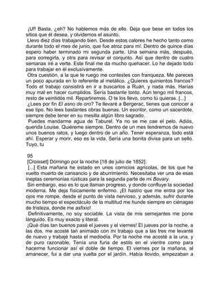 ¡Uf! Basta, ¿eh? No hablemos más de ello. Deja que bese en todos los
sitios que él desea, y olvidemos el asunto.
 Llevo diez días trabajando bien. Desde estos calores he hecho tanto como
durante todo el mes de junio, que fue atroz para mí. Dentro de quince días
espero haber terminado mi segunda parte. Una semana más, después,
para corregirla, y otra para revisar el conjunto. Así que dentro de cuatro
semanas iré a verte. Este final me da mucho quehacer. Lo he dejado todo
para trabajar en él exclusivamente.
 Otra cuestión, a la que te ruego me contestes con franqueza. Me pareces
un poco apurada en lo referente al metálico. ¿Quieres quinientos francos?
Todo el trabajo consistirá en ir a buscarlos a Ruán, y nada más. Harías
muy mal en hacer cumplidos. Sería bastante tonto. Aún tengo mil francos,
resto de veintidós mil. Repartiremos. O te los llevo, como tú quieras. [...]
 ¿Lees por fin El asno de oro? Te llevaré a Bergerac, tienes que conocer a
ese tipo. No lees bastantes obras buenas. Un escritor, como un sacerdote,
siempre debe tener en su mesilla algún libro sagrado.
 Puedes mandarme agua de Taburel. Ya no se me cae el pelo. Adiós,
querida Louise. Quiéreme siempre. Dentro de un mes tendremos de nuevo
unos buenos ratos, y luego dentro de un año. Tener esperanza, todo está
ahí. Esperar y morir, eso es la vida. Sería una bonita divisa para un sello.
Tuyo, tu

 95
 [Croisset] Domingo por la noche [18 de julio de 1852].
  [...] Esta mañana he estado en unos comicios agrícolas, de los que he
vuelto muerto de cansancio y de aburrimiento. Necesitaba ver una de esas
ineptas ceremonias rústicas para la segunda parte de mi Bovary.
 Sin embargo, eso es lo que llaman progreso, y donde confluye la sociedad
moderna. Me deja físicamente enfermo. ¡El hastío que me entra por los
ojos me rompe, desde el punto de vista nervioso, y además, sufrir durante
mucho tiempo el espectáculo de la multitud me hunde siempre en ciénagas
de tristeza, donde me asfixio!
  Definitivamente, no soy sociable. La vista de mis semejantes me pone
lánguido. Es muy exacto y literal.
 ¡Qué días tan buenos pasé el jueves y el viernes! El jueves por la noche, a
las dos, me acosté tan animado con mi trabajo que a las tres me levanté
de nuevo y trabajé hasta el mediodía. Por la noche me acosté a la una, y
de puro razonable. Tenía una furia de estilo en el vientre como para
hacerme funcionar así el doble de tiempo. El viernes por la mañana, al
amanecer, fui a dar una vuelta por el jardín. Había llovido, empezaban a
 