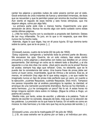 cantar los pájaros y grandes nubes de color pizarra corrían por el cielo.
Gocé entonces de unos instantes de fuerza y serenidad inmensas, de ésos
que se recuerdan y que te permiten pasar por encima de muchas miserias.
Aún siento el regusto de esas treinta y seis horas olímpicas, que me
dejaron alegre, como por algo feliz.
  La primera parte está más o menos hecha. Experimento una gran
sensación de alivio. Nunca he escrito algo con tanto cuidado como estas
veinte últimas páginas.
 [...] Me he reído mucho con tu excitación a propósito del Satiricón. Debes
de ser muy inflamable. Te juro, en lo que a mí respecta, que ese libro
nunca me ha hecho nada.
 Además, digas lo que digas, hay en él poca lujuria. El lujo domina tanto
sobre la carne, que se la ve poco. [...]

 96
 [Croisset] Jueves, cuatro de la tarde [22 de julio de 1852].
 Estoy copiando, corrigiendo y tachando toda la primera parte de Bovary.
Me escuecen los ojos. Querría, de un solo vistazo, leer estas ciento
cincuenta y ocho páginas y abarcarlas con todos sus detalles en un único
pensamiento. Del domingo en ocho se lo releeré todo a Bouilhet, y al día
siguiente o a los dos días me verás. ¡Qué perro asunto es la prosa! Nunca
se acaba; siempre hay algo que rehacer. Creo, no obstante, que se le
puede dar la consistencia del verso. Una buena frase de prosa debe ser
como un buen verso, incambiable, igual de rítmica y de sonora. Ésa es, al
menos, mi ambición (hay algo de lo que estoy seguro, y es que nadie ha
imaginado nunca un tipo de prosa más perfecto que yo; pero, en cuanto a
la ejecución, ¡cuántas flaquezas, cuántas flaquezas, Dios mío!). Tampoco
me parece imposible dar al análisis psicológico la rapidez, la claridad, el
arranque de una narración puramente dramática. Nunca se ha intentado, y
sería hermoso. ¿Lo he conseguido un poco? No lo sé. A estas horas no
tengo ninguna opinión clara sobre mi trabajo. [Sigue la crítica a Hugo, un
poema de Louise.]
 Medita más, por tanto, antes de escribir, y aférrate a la palabra. Todo el
talento de escribir no consiste, después de todo, más que en la elección de
las palabras. La precisión es la que hace la fuerza. En el estilo es como en
música: lo más hermoso y lo más raro que hay es la pureza del sonido. [...]

97
[Croisset] Lunes, una de la madrugada [27 de julio de 1852].
[...] Sí, es cosa extraña ver la pluma por un lado y el individuo por otro.
 