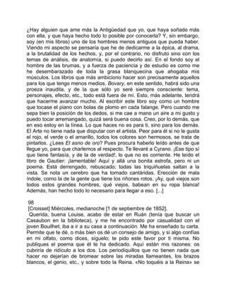 ¿Hay alguien que ame más la Antigüedad que yo, que haya soñado más
con ella, y que haya hecho todo lo posible por conocerla? Y, sin embargo,
soy (en mis libros) uno de los hombres menos antiguos que pueda haber.
Viendo mi aspecto se pensaría que he de dedicarme a la épica, al drama,
a la brutalidad de los hechos, y, por el contrario, no disfruto sino con los
temas de análisis, de anatomía, si puedo decirlo así. En el fondo soy el
hombre de las brumas, y a fuerza de paciencia y de estudio es como me
he desembarazado de toda la grasa blanquecina que ahogaba mis
músculos. Los libros que más ambiciono hacer son precisamente aquellos
para los que tengo menos medios. Bovary, en este sentido, habrá sido una
proeza inaudita, y de la que sólo yo seré siempre consciente: tema,
personajes, efecto, etc., todo está fuera de mí. Esto, más adelante, tendrá
que hacerme avanzar mucho. Al escribir este libro soy como un hombre
que tocase el piano con bolas de plomo en cada falange. Pero cuando me
sepa bien la posición de los dedos, si me cae a mano un aire a mi gusto y
puedo tocar arremangado, quizá será buena cosa. Creo, por lo demás, que
en eso estoy en la línea. Lo que haces no es para ti, sino para los demás.
El Arte no tiene nada que disputar con el artista. Peor para él si no le gusta
el rojo, el verde o el amarillo, todos los colores son hermosos, se trata de
pintarlos. ¿Lees El asno de oro? Pues procura haberlo leído antes de que
llegue yo, para que charlemos al respecto. Te llevaré a Cyrano. ¡Ese tipo sí
que tiene fantasía, y de la de verdad!, lo que no es corriente. He leído el
libro de Gautier: ¡lamentable! Aquí y allá una bonita estrofa, pero ni un
poema. Está derrengado, rebuscado; todas las triquiñuelas saltan a la
vista. Se nota un cerebro que ha tomado cantáridas. Erección de mala
índole, como la de la gente que tiene los riñones rotos. ¡Ay, qué viejos son
todos estos grandes hombres, qué viejos, babean en su ropa blanca!
Además, han hecho todo lo necesario para llegar a eso. [...]

 98
 [Croisset] Miércoles, medianoche [1 de septiembre de 1852].
  Querida, buena Louise, acabo de estar en Ruán (tenía que buscar un
Casaubon en la biblioteca), y me he encontrado por casualidad con el
joven Bouilhet; iba a ir a su casa a continuación. Me ha enseñado tu carta.
Permite que te dé, o más bien os dé un consejo de amigo, y si algo confías
en mi olfato, como dices, síguelo; te pido este favor por ti misma. No
publiques el poema que él te ha dedicado. Aquí están mis razones: os
cubriría de ridículo a los dos. Los periodiquillos que no tienen nada que
hacer no dejarían de bromear sobre las miradas llameantes, los brazos
blancos, el genio, etc., y sobre todo la Reina. «No toquéis a la Reina» se
 