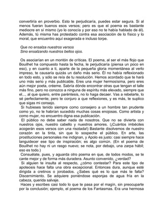 convertiría en proverbio. Esto te perjudicaría, puedes estar segura. Si al
menos fueran buenos esos versos; pero es que el poema es bastante
mediocre en sí mismo (yo lo conocía y por eso no te había hablado de él).
Además, tú misma has protestado contra esa asociación de lo físico y lo
moral, que encuentro aquí exagerada e incluso torpe.

Que no ensalza nuestros versos
Sino ensalzando nuestros bellos ojos.

 Os asociarían en un montón de críticas. El poema, al ser el más flojo que
Bouilhet ha compuesto hasta la fecha, le perjudicaría (piensa un poco en
eso), y en cuanto a ti, aparte de la pequeña gloria momentánea al verlo
impreso, te causaría quizás un daño más serio. Él no había reflexionado
en todo esto, y sólo se reía de tu resolución. Hemos acordado que te hará
uno más serio y más publicable. Eres una mujer hermosísima, pero eres
aún mejor poeta, créeme. Sabría dónde encontrar otras que tengan el talle
más fino, pero no conozco a ninguna de espíritu más elevado, siempre que
el..., al que quiero, entre paréntesis, no lo haga decaer. Vas a rebelarte, lo
sé perfectamente; pero te conjuro a que reflexiones, y es más, te suplico
que sigas mi consejo.
 Si hubieses tenido siempre como consejero a un hombre tan prudente
como yo, no te habrían sucedido muchas cosas enojosas. Como artista y
como mujer, no encuentro digna esa publicación.
  El público no debe saber nada de nosotros. Que no se divierta con
nuestros ojos, nuestro cabello y nuestros amores. (¡Cuántos imbéciles
acogerán esos versos con una risotada!) Bastante disolvemos de nuestro
corazón en la tinta, sin que lo sospeche el público. En arte, las
prostituciones personales me indignan, y Apolo es justo: casi siempre hace
languidecer ese tipo de inspiración; es algo común. (En el poema de
Bouilhet no hay ni un rasgo nuevo; se nota, por debajo, una zarpa hábil;
eso es todo.)
 Consuélate, pues, y aguarda otro poema en que, de todos modos, se te
cante mejor y de forma más duradera. Asunto convenido, ¿verdad?
  Si alguien te insulta al respecto, ¿cómo contestar? Para este tipo de
apoteosis hace falta una obra excepcional. Entonces dura, aunque esté
dirigida a cretinos o jorobados. ¿Sabes qué es lo que más te falta?
Discernimiento. Se adquiere poniéndose esponjas de agua fría en la
cabeza, querida salvaje.
 Haces y escribes casi todo lo que te pasa por el magín, sin preocuparte
por la conclusión; ejemplo, el poema de los Fantasmas. Era una hermosa
 