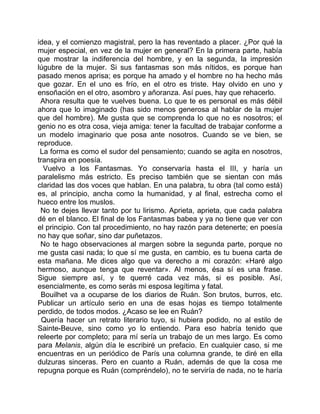idea, y el comienzo magistral, pero la has reventado a placer. ¿Por qué la
mujer especial, en vez de la mujer en general? En la primera parte, había
que mostrar la indiferencia del hombre, y en la segunda, la impresión
lúgubre de la mujer. Si sus fantasmas son más nítidos, es porque han
pasado menos aprisa; es porque ha amado y el hombre no ha hecho más
que gozar. En el uno es frío, en el otro es triste. Hay olvido en uno y
ensoñación en el otro, asombro y añoranza. Así pues, hay que rehacerlo.
 Ahora resulta que te vuelves buena. Lo que te es personal es más débil
ahora que lo imaginado (has sido menos generosa al hablar de la mujer
que del hombre). Me gusta que se comprenda lo que no es nosotros; el
genio no es otra cosa, vieja amiga: tener la facultad de trabajar conforme a
un modelo imaginario que posa ante nosotros. Cuando se ve bien, se
reproduce.
 La forma es como el sudor del pensamiento; cuando se agita en nosotros,
transpira en poesía.
  Vuelvo a los Fantasmas. Yo conservaría hasta el III, y haría un
paralelismo más estricto. Es preciso también que se sientan con más
claridad las dos voces que hablan. En una palabra, tu obra (tal como está)
es, al principio, ancha como la humanidad, y al final, estrecha como el
hueco entre los muslos.
 No te dejes llevar tanto por tu lirismo. Aprieta, aprieta, que cada palabra
dé en el blanco. El final de los Fantasmas babea y ya no tiene que ver con
el principio. Con tal procedimiento, no hay razón para detenerte; en poesía
no hay que soñar, sino dar puñetazos.
 No te hago observaciones al margen sobre la segunda parte, porque no
me gusta casi nada; lo que sí me gusta, en cambio, es tu buena carta de
esta mañana. Me dices algo que va derecho a mi corazón: «Haré algo
hermoso, aunque tenga que reventar». Al menos, ésa sí es una frase.
Sigue siempre así, y te querré cada vez más, si es posible. Así,
esencialmente, es como serás mi esposa legítima y fatal.
 Bouilhet va a ocuparse de los diarios de Ruán. Son brutos, burros, etc.
Publicar un artículo serio en una de esas hojas es tiempo totalmente
perdido, de todos modos. ¿Acaso se lee en Ruán?
  Quería hacer un retrato literario tuyo, si hubiera podido, no al estilo de
Sainte-Beuve, sino como yo lo entiendo. Para eso habría tenido que
releerte por completo; para mí sería un trabajo de un mes largo. Es como
para Melanis, algún día le escribiré un prefacio. En cualquier caso, si me
encuentras en un periódico de París una columna grande, te diré en ella
dulzuras sinceras. Pero en cuanto a Ruán, además de que la cosa me
repugna porque es Ruán (compréndelo), no te serviría de nada, no te haría
 