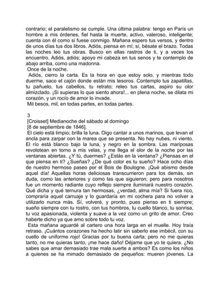 contrario; el paralelismo se cumple. Una última palabra: tengo en París un
hombre a mis órdenes, fiel hasta la muerte, activo, valeroso, inteligente;
cuenta con él como si fuese conmigo. Mañana espero tus versos, y dentro
de unos días tus dos libros. Adiós, piensa en mí; sí, bésate el brazo. Todas
las noches leo tus obras. Busco en ellas rastros de ti, y a veces los
encuentro. Adiós, adiós; apoyo mi cabeza en tus senos y te contemplo de
abajo arriba, como una madonna.
 Once de la noche.
  Adiós, cierro la carta. Es la hora en que estoy solo, y mientras todo
duerme, saco el cajón donde están mis tesoros. Contemplo tus zapatillas,
tu pañuelo, tus cabellos, tu retrato; releo tus cartas, aspiro su olor
almizclado. ¡Si supieras lo que siento ahora!... en plena noche, se dilata mi
corazón, y un rocío de amor lo invade.
 Mil besos, mil, en todas partes, en todas partes.

 3
 [Croisset] Medianoche del sábado al domingo
 [8 de septiembre de 1846].
 El cielo está limpio; brilla la luna. Oigo cantar a unos marinos, que levan el
ancla para zarpar con la marea que se presenta. No hay nubes, ni viento.
El río está blanco bajo la luna, y negro en la sombra. Las mariposas
revolotean en torno a mis velas, y me llega el olor de la noche por las
ventanas abiertas. ¿Y tú, duermes? ¿Estás en la ventana? ¿Piensas en el
que piensa en ti? ¿Sueñas? ¿De qué color es tu sueño? Hace ocho días
de nuestro hermoso paseo por el Bois de Boulogne. ¡Qué abismo desde
aquel día! Aquellas horas deliciosas transcurrieron para los demás, sin
duda, como las anteriores y como las que siguieron; pero para nosotros
fue un momento radiante cuyo reflejo siempre iluminará nuestro corazón.
Qué dicha y qué ternura tan hermosas, ¿verdad, alma mía? Si fuera rico,
compraría aquel carruaje y lo guardaría en mi cochera para no volver a
utilizarlo nunca más. Sí, volveré, y pronto, pues pienso en ti siempre;
sueño siempre con tu rostro, con tus hombros, tu cuello blanco, tu sonrisa,
tu voz apasionada, violenta y suave a la vez como un grito de amor. Creo
haberte dicho ya que amo sobre todo tu voz.
  Esta mañana aguardé al cartero una hora larga en el muelle. Hoy traía
retraso. ¡Cuántos corazones ha hecho latir sin saberlo ese imbécil, con su
cuello de uniforme rojo! Gracias por tu buena carta; pero no me quieras
tanto, no me quieras tanto, ¡me hace daño! Déjame que yo te quiera. ¿No
sabes que amar demasiado trae mala suerte a ambos? Es como los niños
a quienes se ha mimado demasiado de pequeños: mueren jóvenes. La
 