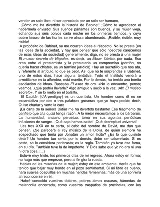 vender un solo libro, ni ser apreciada por un solo ser humano.
  ¡Cómo me ha divertido la historia de Babinet! ¡Cómo te agradezco el
habérmela enviado! Sus sueños parlantes son buenos, y su mujer vieja,
echando sus seis polvos cada noche en los primeros tiempos, y cuyo
pobre tesoro de las huríes se ve ahora abandonado. ¡Risible, risible, muy
risible!
 A propósito de Babinet, se me ocurren ideas al respecto. No se presta (en
las ideas de la sociedad, y hay que pensar que sólo nosotros carecemos
de esas ideas de sociedad) generalmente, digo, no se presta a una mujer
El museo secreto de Nápoles, es decir, un álbum lúbrico, por nada. Eso
crea entre el prestamista y la prestataria un compromiso (perdón, no
quería hacer chistes, es un término jurídico). Hay un secretillo que nos ata,
y referente al artículo, lo que es peor. Así que no te sorprendas si Babinet,
uno de estos días, hace alguna tentativa. Todo el Instituto vendrá a
arrodillarse en tu alfombra, está escrito. Por lo demás, ha tenido una bonita
asociación de ideas. Buscaba El asno de oro. «No lo encuentro, pensó;
veamos, ¿qué podría llevarle? Algo antiguo y sucio a la vez. ¡Ah! El museo
secreto». Y se lo metió en el bolsillo.
  El Capitán [d'Arpentigny] es un cuentista. Un hombre como él no se
escandaliza por dos o tres palabras groseras que yo haya podido decir.
Quiso charlar y verte la cara.
 ¡La carta de la señora Didier me ha divertido bastante! Ese fragmento de
panfleto que cita quizá tenga razón. A lo mejor necesitamos a los bárbaros.
La humanidad, anciano perpetuo, toma en sus agonías periódicas
infusiones de sangre. ¡Qué bajo hemos caído! ¡Qué decrepitud universal!
  Las tres XXX en tu carta, al cabo del nombre de David, me dan qué
pensar. ¿Se parecerá al rey músico de la Biblia, de quien siempre he
sospechado que tenía por Jonatán un amor ilícito? ¿Es lo que quisiste
decir? Un hombre tan serio, por lo demás, debe ser calumniado. Si es
casto, se le considera pederasta; es la regla. También yo tuve esa fama,
en su día. También tuve la de impotente. Y Dios sabe que yo no era ni una
ni otra cosa. [...]
 Estuve muy triste, los primeros días de mi regreso. Ahora estoy en forma;
no hago más que empezar, pero al fin gira la rueda.
 Hablas de las miserias de la mujer; estoy en ese ambiente. Verás que he
tenido que bajar muy hondo en el pozo sentimental. Si mi libro es bueno,
hará suaves cosquillas en muchas heridas femeninas; más de una sonreirá
al reconocerse en él.
  Habré conocido vuestros dolores, pobres almas oscuras, húmedas de
melancolía encerrada, como vuestros traspatios de provincias, con los
 