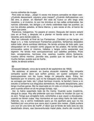 muros cubiertos de musgo.
  Pero esto es largo... ¡largo! A veces mis brazos cansados se dejan caer.
¿Cuándo descansaré, siquiera unos meses? ¿Cuándo disfrutaremos uno
del otro, a placer, en libertad? Ahí está de nuevo un año largo ante
nosotros, y el invierno, tú con los ómnibus en las calles embarradas, las
narices coloradas, los abrigos y el viento colándose bajo las puertas; yo
con los árboles pelados, el Sena blanco, y seis veces al día, el barco de
vapor que pasa.
  Paciencia, trabajemos. Ya pasará el verano. Después del verano estaré
casi en el final, y después iré a plantar mi tienda cerca de ti, en otro
desierto, pero donde estés tú.
  Me has colocado al final de tus Fantasmas. ¡También yo los tengo, sin
llegar a ti, y más numerosos! Fantasmas poseídos, fantasmas deseados
sobre todo, ahora sombras idénticas. He tenido amores de todo pelo, que
olisqueaban en mi corazón como yeguas en los prados. He tenido otros
enroscados sobre sí mismos, helados y largos como serpientes que
digieren. He tenido más concupiscencias que cabellos perdidos. Pues
bien, envejecemos, hermosa mía; seamos nuestro último fantasma,
nuestra última mentira; ¡bendita sea, puesto que es dulce! Que dure
mucho tiempo, puesto que es fuerte.
 Adiós, te abrazo entera.

 99
 [Croisset] Sábado, cinco de la tarde [4 de septiembre de 1852].
  No estamos, al parecer, en buena situación material. Hay simpatía
(simpatía quiere decir que sufren juntos); sin querer comparar mis
preocupaciones con las tuyas, tengo mi pequeña dosis. Estoy tan
fastidiado por mi entorno, que no he trabajado esta tarde. ¡Mi madre llora,
se avinagra por todo, etc.! (¡Qué hermoso invento, la familia!) Viene a mi
estudio a contarme sus disgustos domésticos. No puedo despacharla, pero
tengo muchas ganas. Me he reservado en mi vida un círculo muy pequeño,
pero cuando entran en él me pongo furioso, rojo.
  Así, lo había soportado todo de Du Camp. Cuando quiso invadirme,
alargué la zarpa. Hoy ella pretende que sus criados la insultan (lo que no
es así). Tengo que arreglarlo todo, exhortarles a que vayan a disculparse,
cuando no tienen culpa. Hay momentos en que estoy harto de todo esto.
Además, voy a verme molestado (pero ya me apañaré para que no me
fastidien) por una prima que viene aquí a pasar dos meses. ¡Ojalá pudiera
uno vivir en una torre de marfil! ¡Y decir que el fondo de todo esto es ese
desdichado dinero, ese bienaventurado metal plata, dueño del mundo! Si
 