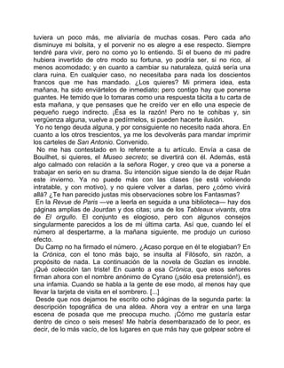 tuviera un poco más, me aliviaría de muchas cosas. Pero cada año
disminuye mi bolsita, y el porvenir no es alegre a ese respecto. Siempre
tendré para vivir, pero no como yo lo entiendo. Si el bueno de mi padre
hubiera invertido de otro modo su fortuna, yo podría ser, si no rico, al
menos acomodado; y en cuanto a cambiar su naturaleza, quizá sería una
clara ruina. En cualquier caso, no necesitaba para nada los doscientos
francos que me has mandado. ¿Los quieres? Mi primera idea, esta
mañana, ha sido enviártelos de inmediato; pero contigo hay que ponerse
guantes. He temido que lo tomaras como una respuesta tácita a tu carta de
esta mañana, y que pensases que he creído ver en ello una especie de
pequeño ruego indirecto. ¡Ésa es la razón! Pero no te cohibas y, sin
vergüenza alguna, vuelve a pedírmelos, si pueden hacerte ilusión.
 Yo no tengo deuda alguna, y por consiguiente no necesito nada ahora. En
cuanto a los otros trescientos, ya me los devolverás para mandar imprimir
los carteles de San Antonio. Convenido.
  No me has contestado en lo referente a tu artículo. Envía a casa de
Bouilhet, si quieres, el Museo secreto; se divertirá con él. Además, está
algo calmado con relación a la señora Roger, y creo que va a ponerse a
trabajar en serio en su drama. Su intención sigue siendo la de dejar Ruán
este invierno. Ya no puede más con las clases (se está volviendo
intratable, y con motivo), y no quiere volver a darlas, pero ¿cómo vivirá
allá? ¿Te han parecido justas mis observaciones sobre los Fantasmas?
 En la Revue de Paris —ve a leerla en seguida a una biblioteca— hay dos
páginas amplias de Jourdan y dos citas; una de los Tableaux vivants, otra
de El orgullo. El conjunto es elogioso, pero con algunos consejos
singularmente parecidos a los de mi última carta. Así que, cuando leí el
número al despertarme, a la mañana siguiente, me produjo un curioso
efecto.
 Du Camp no ha firmado el número. ¿Acaso porque en él te elogiaban? En
la Crónica, con el tono más bajo, se insulta al Filósofo, sin razón, a
propósito de nada. La continuación de la novela de Gozlan es innoble.
¡Qué colección tan triste! En cuanto a esa Crónica, que esos señores
firman ahora con el nombre anónimo de Cyrano (¡sólo esa pretensión!), es
una infamia. Cuando se habla a la gente de ese modo, al menos hay que
llevar la tarjeta de visita en el sombrero. [...]
  Desde que nos dejamos he escrito ocho páginas de la segunda parte: la
descripción topográfica de una aldea. Ahora voy a entrar en una larga
escena de posada que me preocupa mucho. ¡Cómo me gustaría estar
dentro de cinco o seis meses! Me habría desembarazado de lo peor, es
decir, de lo más vacío, de los lugares en que más hay que golpear sobre el
 