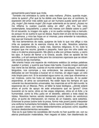 pensamiento para hacer que rinda.
  También me entristece tu carta de esta mañana. ¡Pobre, querida mujer,
cómo te quiero! ¿Por qué te ha dolido una frase que era, al contrario, la
expresión del amor más sólido que un ser humano pueda sentir por otro?
¡Ay, mujer! ¡Sé menos mujer! ¡Sé mujer solamente en la cama! ¿Acaso no
me inflama tu cuerpo cuando estoy en ella? ¿No me has visto
contemplarte, boquiabierto, y pasar mis manos con deleite sobre tu piel?
En el recuerdo, tu imagen me agita, y si no sueño contigo más a menudo,
es porque no se sueña lo que se desea. Aspira bien el aire de los bosques
esta semana, y mira las hojas en sí mismas; para entender la naturaleza,
hay que ser tranquilo como ella.
  No nos lamentemos de nada; quejarse de todo lo que nos aflige o nos
irrita es quejarse de la esencia misma de la vida. Nosotros estamos
hechos para describirla, y nada más. Seamos religiosos. A mí, todo lo
enojoso que me ocurre, grande o pequeño, hace que me ciña cada vez
más a mi eterna preocupación. Me aferro a ella con ambas manos, y cierro
los ojos. A fuerza de llamar a la Gracia, acude. Dios se apiada de los
sencillos, y el sol siempre brilla para los corazones vigorosos que se sitúan
por encima de las montañas.
  Me oriento hacia una especie de misticismo estético (si ambas palabras
pueden ir juntas), y querría que fuese más fuerte. Cuando ningún estímulo
nos viene de los demás, cuando el mundo exterior nos asquea, nos vuelve
lánguidos, nos corrompe y nos embrutece, las personas honradas y
delicadas se ven forzadas a buscar en sí mismas, en algún lugar, un sitio
más limpio para vivir. Si la sociedad sigue como va, creo que volveremos a
ver místicos, como los hubo en todas las épocas oscuras. Al no poder
expandirse, el alma se concentrará. No están lejos los tiempos en que
volverán los decaimientos universales, las creencias en el fin del mundo, la
esperanza de un Mesías. Pero, al faltar la base teológica, ¿dónde estará
ahora el punto de apoyo de este entusiasmo que se ignora? Unos
buscarán en la carne, otros en las viejas religiones, otros en el Arte; y la
humanidad, como la tribu judía en el desierto, adorará a toda clase de
ídolos. Nosotros hemos venido demasiado pronto; dentro de veinticinco
años, el punto de intersección, en manos de un maestro, será soberbio.
Entonces la prosa (sobre todo la prosa, forma más joven) podrá interpretar
una sinfonía humanitaria formidable. Libros como el Satiricón y El asno de
oro pueden volver, con tantos desbordamientos psíquicos como aquéllos
tuvieron desbordamientos sensuales.
 Eso es lo que todos los socialistas del mundo no han querido ver, con su
eterna predicación materialista. Han negado el dolor, han blasfemado de
 