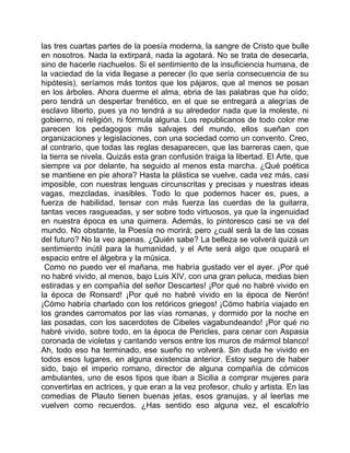 las tres cuartas partes de la poesía moderna, la sangre de Cristo que bulle
en nosotros. Nada la extirpará, nada la agotará. No se trata de desecarla,
sino de hacerle riachuelos. Si el sentimiento de la insuficiencia humana, de
la vaciedad de la vida llegase a perecer (lo que sería consecuencia de su
hipótesis), seríamos más tontos que los pájaros, que al menos se posan
en los árboles. Ahora duerme el alma, ebria de las palabras que ha oído;
pero tendrá un despertar frenético, en el que se entregará a alegrías de
esclavo liberto, pues ya no tendrá a su alrededor nada que la moleste, ni
gobierno, ni religión, ni fórmula alguna. Los republicanos de todo color me
parecen los pedagogos más salvajes del mundo, ellos sueñan con
organizaciones y legislaciones, con una sociedad como un convento. Creo,
al contrario, que todas las reglas desaparecen, que las barreras caen, que
la tierra se nivela. Quizás esta gran confusión traiga la libertad. El Arte, que
siempre va por delante, ha seguido al menos esta marcha. ¿Qué poética
se mantiene en pie ahora? Hasta la plástica se vuelve, cada vez más, casi
imposible, con nuestras lenguas circunscritas y precisas y nuestras ideas
vagas, mezcladas, inasibles. Todo lo que podemos hacer es, pues, a
fuerza de habilidad, tensar con más fuerza las cuerdas de la guitarra,
tantas veces rasgueadas, y ser sobre todo virtuosos, ya que la ingenuidad
en nuestra época es una quimera. Además, lo pintoresco casi se va del
mundo. No obstante, la Poesía no morirá; pero ¿cuál será la de las cosas
del futuro? No la veo apenas. ¿Quién sabe? La belleza se volverá quizá un
sentimiento inútil para la humanidad, y el Arte será algo que ocupará el
espacio entre el álgebra y la música.
 Como no puedo ver el mañana, me habría gustado ver el ayer. ¡Por qué
no habré vivido, al menos, bajo Luis XIV, con una gran peluca, medias bien
estiradas y en compañía del señor Descartes! ¡Por qué no habré vivido en
la época de Ronsard! ¡Por qué no habré vivido en la época de Nerón!
¡Cómo habría charlado con los retóricos griegos! ¡Cómo habría viajado en
los grandes carromatos por las vías romanas, y dormido por la noche en
las posadas, con los sacerdotes de Cibeles vagabundeando! ¡Por qué no
habré vivido, sobre todo, en la época de Pericles, para cenar con Aspasia
coronada de violetas y cantando versos entre los muros de mármol blanco!
Ah, todo eso ha terminado, ese sueño no volverá. Sin duda he vivido en
todos esos lugares, en alguna existencia anterior. Estoy seguro de haber
sido, bajo el imperio romano, director de alguna compañía de cómicos
ambulantes, uno de esos tipos que iban a Sicilia a comprar mujeres para
convertirlas en actrices, y que eran a la vez profesor, chulo y artista. En las
comedias de Plauto tienen buenas jetas, esos granujas, y al leerlas me
vuelven como recuerdos. ¿Has sentido eso alguna vez, el escalofrío
 