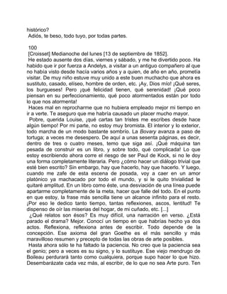 histórico?
 Adiós, te beso, todo tuyo, por todas partes.

 100
 [Croisset] Medianoche del lunes [13 de septiembre de 1852].
 He estado ausente dos días, viernes y sábado, y me he divertido poco. Ha
habido que ir por fuerza a Andelys, a visitar a un antiguo compañero al que
no había visto desde hacía varios años y a quien, de año en año, prometía
visitar. De muy niño estuve muy unido a este buen muchacho que ahora es
sustituto, casado, elíseo, hombre de orden, etc. ¡Ay, Dios mío! ¡Qué seres,
los burgueses! Pero ¡qué felicidad tienen, qué serenidad! ¡Qué poco
piensan en su perfeccionamiento, qué poco atormentados están por todo
lo que nos atormenta!
 Haces mal en reprocharme que no hubiera empleado mejor mi tiempo en
ir a verte. Te aseguro que me habría causado un placer mucho mayor.
  Pobre, querida Louise, ¡qué cartas tan tristes me escribes desde hace
algún tiempo! Por mi parte, no estoy muy bromista. El interior y lo exterior,
todo marcha de un modo bastante sombrío. La Bovary avanza a paso de
tortuga; a veces me desespero. De aquí a unas sesenta páginas, es decir,
dentro de tres o cuatro meses, temo que siga así. ¡Qué máquina tan
pesada de construir es un libro, y sobre todo, qué complicada! Lo que
estoy escribiendo ahora corre el riesgo de ser Paul de Kock, si no le doy
una forma completamente literaria. Pero ¿cómo hacer un diálogo trivial que
esté bien escrito? Sin embargo, hay que hacerlo, hay que hacerlo. Y luego,
cuando me zafe de esta escena de posada, voy a caer en un amor
platónico ya machacado por todo el mundo, y si le quito trivialidad le
quitaré amplitud. En un libro como éste, una desviación de una línea puede
apartarme completamente de la meta, hacer que falle del todo. En el punto
en que estoy, la frase más sencilla tiene un alcance infinito para el resto.
¡Por eso le dedico tanto tiempo, tantas reflexiones, ascos, lentitud! Te
dispenso de oír las miserias del hogar, de mi cuñado, etc. [...]
  ¿Qué relatos son ésos? Es muy difícil, una narración en verso. ¿Está
parado el drama? Mejor. Conocí un tiempo en que habrías hecho ya dos
actos. Reflexiona, reflexiona antes de escribir. Todo depende de la
concepción. Ese axioma del gran Goethe es el más sencillo y más
maravilloso resumen y precepto de todas las obras de arte posibles.
 Hasta ahora sólo te ha faltado la paciencia. No creo que la paciencia sea
el genio; pero a veces es su signo, y lo sustituye. Ese viejo mendrugo de
Boileau perdurará tanto como cualquiera, porque supo hacer lo que hizo.
Desembarázate cada vez más, al escribir, de lo que no sea Arte puro. Ten
 
