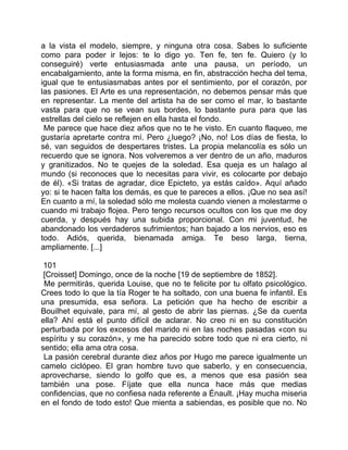 a la vista el modelo, siempre, y ninguna otra cosa. Sabes lo suficiente
como para poder ir lejos: te lo digo yo. Ten fe, ten fe. Quiero (y lo
conseguiré) verte entusiasmada ante una pausa, un período, un
encabalgamiento, ante la forma misma, en fin, abstracción hecha del tema,
igual que te entusiasmabas antes por el sentimiento, por el corazón, por
las pasiones. El Arte es una representación, no debemos pensar más que
en representar. La mente del artista ha de ser como el mar, lo bastante
vasta para que no se vean sus bordes, lo bastante pura para que las
estrellas del cielo se reflejen en ella hasta el fondo.
 Me parece que hace diez años que no te he visto. En cuanto flaqueo, me
gustaría apretarte contra mí. Pero ¿luego? ¡No, no! Los días de fiesta, lo
sé, van seguidos de despertares tristes. La propia melancolía es sólo un
recuerdo que se ignora. Nos volveremos a ver dentro de un año, maduros
y granitizados. No te quejes de la soledad. Esa queja es un halago al
mundo (si reconoces que lo necesitas para vivir, es colocarte por debajo
de él). «Si tratas de agradar, dice Epicteto, ya estás caído». Aquí añado
yo: si te hacen falta los demás, es que te pareces a ellos. ¡Que no sea así!
En cuanto a mí, la soledad sólo me molesta cuando vienen a molestarme o
cuando mi trabajo flojea. Pero tengo recursos ocultos con los que me doy
cuerda, y después hay una subida proporcional. Con mi juventud, he
abandonado los verdaderos sufrimientos; han bajado a los nervios, eso es
todo. Adiós, querida, bienamada amiga. Te beso larga, tierna,
ampliamente. [...]

 101
 [Croisset] Domingo, once de la noche [19 de septiembre de 1852].
 Me permitirás, querida Louise, que no te felicite por tu olfato psicológico.
Crees todo lo que la tía Roger te ha soltado, con una buena fe infantil. Es
una presumida, esa señora. La petición que ha hecho de escribir a
Bouilhet equivale, para mí, al gesto de abrir las piernas. ¿Se da cuenta
ella? Ahí está el punto difícil de aclarar. No creo ni en su constitución
perturbada por los excesos del marido ni en las noches pasadas «con su
espíritu y su corazón», y me ha parecido sobre todo que ni era cierto, ni
sentido; ella ama otra cosa.
 La pasión cerebral durante diez años por Hugo me parece igualmente un
camelo ciclópeo. El gran hombre tuvo que saberlo, y en consecuencia,
aprovecharse, siendo lo golfo que es, a menos que esa pasión sea
también una pose. Fíjate que ella nunca hace más que medias
confidencias, que no confiesa nada referente a Énault. ¡Hay mucha miseria
en el fondo de todo esto! Que mienta a sabiendas, es posible que no. No
 
