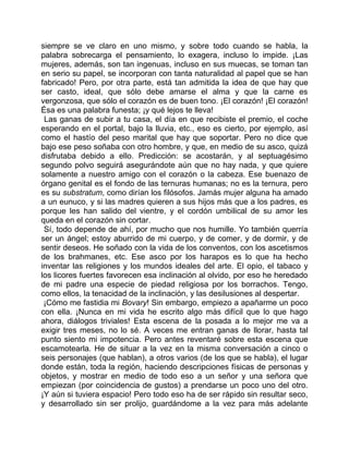 siempre se ve claro en uno mismo, y sobre todo cuando se habla, la
palabra sobrecarga el pensamiento, lo exagera, incluso lo impide. ¡Las
mujeres, además, son tan ingenuas, incluso en sus muecas, se toman tan
en serio su papel, se incorporan con tanta naturalidad al papel que se han
fabricado! Pero, por otra parte, está tan admitida la idea de que hay que
ser casto, ideal, que sólo debe amarse el alma y que la carne es
vergonzosa, que sólo el corazón es de buen tono. ¡El corazón! ¡El corazón!
Ésa es una palabra funesta; ¡y qué lejos te lleva!
 Las ganas de subir a tu casa, el día en que recibiste el premio, el coche
esperando en el portal, bajo la lluvia, etc., eso es cierto, por ejemplo, así
como el hastío del peso marital que hay que soportar. Pero no dice que
bajo ese peso soñaba con otro hombre, y que, en medio de su asco, quizá
disfrutaba debido a ello. Predicción: se acostarán, y al septuagésimo
segundo polvo seguirá asegurándote aún que no hay nada, y que quiere
solamente a nuestro amigo con el corazón o la cabeza. Ese buenazo de
órgano genital es el fondo de las ternuras humanas; no es la ternura, pero
es su substratum, como dirían los filósofos. Jamás mujer alguna ha amado
a un eunuco, y si las madres quieren a sus hijos más que a los padres, es
porque les han salido del vientre, y el cordón umbilical de su amor les
queda en el corazón sin cortar.
 Sí, todo depende de ahí, por mucho que nos humille. Yo también querría
ser un ángel; estoy aburrido de mi cuerpo, y de comer, y de dormir, y de
sentir deseos. He soñado con la vida de los conventos, con los ascetismos
de los brahmanes, etc. Ese asco por los harapos es lo que ha hecho
inventar las religiones y los mundos ideales del arte. El opio, el tabaco y
los licores fuertes favorecen esa inclinación al olvido, por eso he heredado
de mi padre una especie de piedad religiosa por los borrachos. Tengo,
como ellos, la tenacidad de la inclinación, y las desilusiones al despertar.
 ¡Cómo me fastidia mi Bovary! Sin embargo, empiezo a apañarme un poco
con ella. ¡Nunca en mi vida he escrito algo más difícil que lo que hago
ahora, diálogos triviales! Esta escena de la posada a lo mejor me va a
exigir tres meses, no lo sé. A veces me entran ganas de llorar, hasta tal
punto siento mi impotencia. Pero antes reventaré sobre esta escena que
escamotearla. He de situar a la vez en la misma conversación a cinco o
seis personajes (que hablan), a otros varios (de los que se habla), el lugar
donde están, toda la región, haciendo descripciones físicas de personas y
objetos, y mostrar en medio de todo eso a un señor y una señora que
empiezan (por coincidencia de gustos) a prendarse un poco uno del otro.
¡Y aún si tuviera espacio! Pero todo eso ha de ser rápido sin resultar seco,
y desarrollado sin ser prolijo, guardándome a la vez para más adelante
 