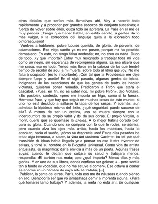 otros detalles que serían más llamativos ahí. Voy a hacerlo todo
rápidamente, y a proceder por grandes esbozos de conjunto sucesivos; a
fuerza de volver sobre ellos, quizá todo se apretará. La frase en sí me es
muy penosa. ¡Tengo que hacer hablar, en estilo escrito, a gentes de lo
más vulgar, y la corrección del lenguaje quita a la expresión todo
pintoresquismo!
  Vuelves a hablarme, pobre Louise querida, de gloria, de porvenir, de
aclamaciones. Ese viejo sueño ya no me posee, porque me ha poseído
demasiado. En esto, no tengo falsa modestia; no, no creo en nada. Dudo
de todo, ¿y qué importa? Estoy muy resignado a trabajar toda mi vida
como un negro, sin esperanza de recompensa alguna. Es una úlcera que
me rasco, eso es todo. Tengo más libros en la cabeza de los que tendré
tiempo de escribir de aquí a mi muerte, sobre todo al ritmo que voy. No me
faltará ocupación (es lo importante). ¡Con tal que la Providencia me deje
siempre fuego y aceite! En el siglo pasado, algunas gentes de letras,
indignadas de las exacciones de que las gentes de teatro les hacían
víctimas, quisieron poner remedio. Predicaron a Pirón que atara el
cascabel. «Pues, en fin, no es usted rico, mi pobre Pirón», dijo Voltaire.
«Es posible», contestó, «pero me importa un higo, como si lo fuera».
Hermosa frase, y que hay que seguir en muchas cosas de este mundo, si
uno no está decidido a saltarse la tapa de los sesos. Y además, aun
admitida la hipótesis misma del éxito, ¿qué seguridad puede sacarse de
ella? A menos de ser un cretino, uno se muere siempre con la
incertidumbre de su propio valor y del de sus obras. El propio Virgilio, al
morir, quería que se quemase la Eneida. A lo mejor habría obrado bien
para su gloria. Cuando uno se compara con lo que le rodea, se admira;
pero cuando alza los ojos más arriba, hacia los maestros, hacia lo
absoluto, hacia el sueño, ¡cómo se desprecia uno! Estos días pasados he
leído algo hermoso, a saber, la vida del cocinero Carême. No sé por qué
transición de ideas había llegado yo a pensar en ese ilustre inventor de
salsas, y tomé su nombre en la Biografía Universal. Como vida de artista
entusiasta, es magnífica; daría envidia a más de un poeta. Algunas frases
suyas: cuando le decían que cuidara su salud y trabajara menos,
respondía: «El carbón nos mata; pero ¿qué importa? Menos días y más
gloria». Y en uno de sus libros, donde confiesa ser goloso: «... pero sentía
tan a fondo mi vocación, que no me detuve a comer». Ese detuve a comer
es enorme en un hombre de cuyo arte se trataba. [...]
 Publicar, la gente de letras, París, todo eso me da náuseas cuando pienso
en ello. Bien podría ser que yo jamás haga gemir a imprenta alguna. ¿Para
qué tomarse tanto trabajo? Y además, la meta no está ahí. En cualquier
 