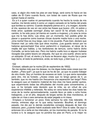 caso, si algún día meto los pies en ese fango, será como lo hacía en las
calles de El Cairo cuando llovía, con botas de cuero de Rusia que me
subían hasta el vientre.
 Es a ti a quien vuelve mi pensamiento cuando he hecho la ronda de mis
sueños; me tiendo sobre ti como un viajero cansado en la hierba del prado
que bordea su camino. Cuando despierto pienso en ti, y tu imagen, durante
el día, aparece de vez en vez entre las frases que busco. ¡Oh, mi pobre y
triste amor, quédate conmigo! ¡Estoy tan vacío! Si he amado mucho, a
cambio, lo he sido poco (al menos en cuanto a mujeres), y tú eres la única
que me lo has dicho. Las otras, por un momento, han podido gritar de
placer o quererme como buenas chicas durante media hora o una noche.
¡Una noche! Eso es muy largo, casi ni me acuerdo. Pues bien, declaro que
hicieron mal; yo valía más que otros muchos. ¡Les guardo rencor por no
haberse aprovechado! Ese amor parlanchín e impetuoso, el nácar de la
mejilla del que hablas, y los borbotones de ternura, como habría dicho
Corneille, yo tenía todo eso. Pero me habría vuelto loco si alguien hubiese
recogido ese pobre tesoro sin etiqueta. Así que es una suerte: ahora sería
un estúpido. El sol, el viento y la lluvia se llevaron algo; mucho fue a parar
bajo tierra; el resto te pertenece, anda; es todo tuyo, y bien tuyo. [...]

 102
 Croisset, sábado por la noche [25 de septiembre de 1852].
 No me repitas más que me deseas, no me digas todas esas cosas que me
duelen. ¿Para qué?, ya que lo que es ha de ser, ya que no puedo trabajar
de otro modo. Soy un hombre de excesos en todo. Lo que sería razonable
para otro, me es funesto. ¿Acaso crees que no tengo ganas de ti, yo
también, que no me hastía con frecuencia una separación tan larga? Pero
te aseguro que un trastorno material de tres días me hace perder quince,
que experimento todas las dificultades del mundo para concentrarme, y
que, si he tomado esta decisión que te irrita, es en virtud de una
experiencia infalible y reiterada. No estoy en vena todos los días hasta las
once de la noche aproximadamente, cuando llevo ya siete u ocho horas
trabajando, y en el año, después de largas series de días monótonos, al
cabo de un mes o seis semanas de estar pegado a mi mesa.
  Empiezo a funcionar un poco. Esta semana ha sido más tolerable. Al
menos, entreveo algo en lo que estoy haciendo. Bouilhet, el domingo
pasado, me dio por lo demás excelentes consejos después de leer mis
esbozos; pero ¿cuándo habré acabado este libro? Dios lo sabe. De aquí a
entonces iré a verte en los intervalos, en los momentos de parada. Si no te
tuviera a ti, te aseguro que no pondría los pies en París, a lo mejor no
 