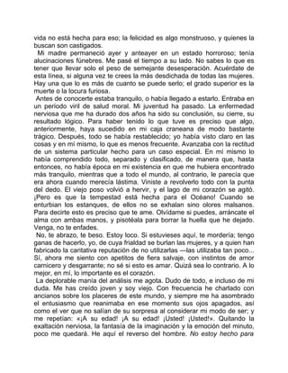 vida no está hecha para eso; la felicidad es algo monstruoso, y quienes la
buscan son castigados.
  Mi madre permaneció ayer y anteayer en un estado horroroso; tenía
alucinaciones fúnebres. Me pasé el tiempo a su lado. No sabes lo que es
tener que llevar solo el peso de semejante desesperación. Acuérdate de
esta línea, si alguna vez te crees la más desdichada de todas las mujeres.
Hay una que lo es más de cuanto se puede serlo; el grado superior es la
muerte o la locura furiosa.
 Antes de conocerte estaba tranquilo, o había llegado a estarlo. Entraba en
un período viril de salud moral. Mi juventud ha pasado. La enfermedad
nerviosa que me ha durado dos años ha sido su conclusión, su cierre, su
resultado lógico. Para haber tenido lo que tuve es preciso que algo,
anteriormente, haya sucedido en mi caja craneana de modo bastante
trágico. Después, todo se había restablecido; yo había visto claro en las
cosas y en mí mismo, lo que es menos frecuente. Avanzaba con la rectitud
de un sistema particular hecho para un caso especial. En mí mismo lo
había comprendido todo, separado y clasificado, de manera que, hasta
entonces, no había época en mi existencia en que me hubiera encontrado
más tranquilo, mientras que a todo el mundo, al contrario, le parecía que
era ahora cuando merecía lástima. Viniste a revolverlo todo con la punta
del dedo. El viejo poso volvió a hervir, y el lago de mi corazón se agitó.
¡Pero es que la tempestad está hecha para el Océano! Cuando se
enturbian los estanques, de ellos no se exhalan sino olores malsanos.
Para decirte esto es preciso que te ame. Olvídame si puedes, arráncate el
alma con ambas manos, y pisotéala para borrar la huella que he dejado.
Venga, no te enfades.
 No, te abrazo, te beso. Estoy loco. Si estuvieses aquí, te mordería; tengo
ganas de hacerlo, yo, de cuya frialdad se burlan las mujeres, y a quien han
fabricado la caritativa reputación de no utilizarlas —las utilizaba tan poco...
Sí, ahora me siento con apetitos de fiera salvaje, con instintos de amor
carnicero y desgarrante; no sé si esto es amar. Quizá sea lo contrario. A lo
mejor, en mí, lo importante es el corazón.
 La deplorable manía del análisis me agota. Dudo de todo, e incluso de mi
duda. Me has creído joven y soy viejo. Con frecuencia he charlado con
ancianos sobre los placeres de este mundo, y siempre me ha asombrado
el entusiasmo que reanimaba en ese momento sus ojos apagados, así
como el ver que no salían de su sorpresa al considerar mi modo de ser; y
me repetían: «¡A su edad! ¡A su edad! ¡Usted! ¡Usted!». Quitando la
exaltación nerviosa, la fantasía de la imaginación y la emoción del minuto,
poco me quedará. He aquí el reverso del hombre. No estoy hecho para
 