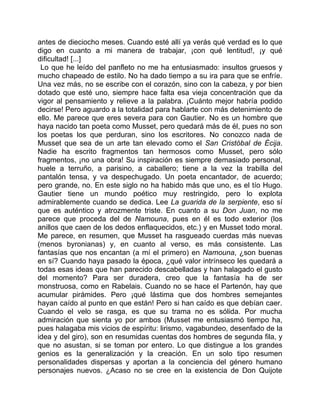 antes de dieciocho meses. Cuando esté allí ya verás qué verdad es lo que
digo en cuanto a mi manera de trabajar, ¡con qué lentitud!, ¡y qué
dificultad! [...]
 Lo que he leído del panfleto no me ha entusiasmado: insultos gruesos y
mucho chapeado de estilo. No ha dado tiempo a su ira para que se enfríe.
Una vez más, no se escribe con el corazón, sino con la cabeza, y por bien
dotado que esté uno, siempre hace falta esa vieja concentración que da
vigor al pensamiento y relieve a la palabra. ¡Cuánto mejor habría podido
decirse! Pero aguardo a la totalidad para hablarte con más detenimiento de
ello. Me parece que eres severa para con Gautier. No es un hombre que
haya nacido tan poeta como Musset, pero quedará más de él, pues no son
los poetas los que perduran, sino los escritores. No conozco nada de
Musset que sea de un arte tan elevado como el San Cristóbal de Écija.
Nadie ha escrito fragmentos tan hermosos como Musset, pero sólo
fragmentos, ¡no una obra! Su inspiración es siempre demasiado personal,
huele a terruño, a parisino, a caballero; tiene a la vez la trabilla del
pantalón tensa, y va despechugado. Un poeta encantador, de acuerdo;
pero grande, no. En este siglo no ha habido más que uno, es el tío Hugo.
Gautier tiene un mundo poético muy restringido, pero lo explota
admirablemente cuando se dedica. Lee La guarida de la serpiente, eso sí
que es auténtico y atrozmente triste. En cuanto a su Don Juan, no me
parece que proceda del de Namouna, pues en él es todo exterior (los
anillos que caen de los dedos enflaquecidos, etc.) y en Musset todo moral.
Me parece, en resumen, que Musset ha rasgueado cuerdas más nuevas
(menos byronianas) y, en cuanto al verso, es más consistente. Las
fantasías que nos encantan (a mí el primero) en Namouna, ¿son buenas
en sí? Cuando haya pasado la época, ¿qué valor intrínseco les quedará a
todas esas ideas que han parecido descabelladas y han halagado el gusto
del momento? Para ser duradera, creo que la fantasía ha de ser
monstruosa, como en Rabelais. Cuando no se hace el Partenón, hay que
acumular pirámides. Pero ¡qué lástima que dos hombres semejantes
hayan caído al punto en que están! Pero si han caído es que debían caer.
Cuando el velo se rasga, es que su trama no es sólida. Por mucha
admiración que sienta yo por ambos (Musset me entusiasmó tiempo ha,
pues halagaba mis vicios de espíritu: lirismo, vagabundeo, desenfado de la
idea y del giro), son en resumidas cuentas dos hombres de segunda fila, y
que no asustan, si se toman por entero. Lo que distingue a los grandes
genios es la generalización y la creación. En un solo tipo resumen
personalidades dispersas y aportan a la conciencia del género humano
personajes nuevos. ¿Acaso no se cree en la existencia de Don Quijote
 
