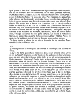 igual que en la de César? Shakespeare es algo formidable a este respecto.
No era un hombre, sino un continente, en él había grandes hombres,
multitudes enteras, paisajes. Ésos no necesitan hacer estilo; son fuertes a
pesar de todas las faltas, y a causa de ellas. Pero nosotros, los pequeños,
sólo valemos por la ejecución terminada. Hugo, en este siglo, aplastará a
todo el mundo, aunque esté lleno de cosas malas; pero ¡qué aliento! ¡Qué
aliento! Me atrevo aquí a lanzar una propuesta que no me atrevería a
hacer en parte alguna: es que los hombres muy grandes con frecuencia
escriben muy mal, y mejor para ellos. No es en ellos donde hay que buscar
el arte de la forma, sino en los segundos (Horacio, La Bruyère). Hay que
saberse a los maestros de memoria, idolatrarlos, tratar de pensar como
ellos, y luego separarse de ellos para siempre. En cuanto a instrucción
técnica, se saca más provecho de los genios eruditos y hábiles. Adiós, mi
carta me ha fastidiado todo el rato; no debe de tener sentido común.
 Te beso desde la planta de los pies a la punta de los cabellos. Tuyo,
querida Louise; mil besos más.

 103
 [Croisset] Dos de la madrugada del viernes al sábado [1-2 de octubre de
1852].
 [...] ¿Te he dicho que estuve, hace unos días, en un entierro (el de un tío
de mi cuñada)? Empiezo a estar harto de lo grotesco de los funerales,
pues es algo aún más tonto que triste. Volví a ver allí a muchas caras de
Ruán olvidadas. ¡Qué cosa! Estaba junto a dos cuñados del difunto que
charlaban sobre el tamaño de los árboles frutales. Como era en el
cementerio donde están mi padre y mi hermana, me vino la idea de ir a ver
sus tumbas. La visión me conmovió poco; allá no hay nada de lo que yo
amé, sino solamente los restos de dos cadáveres que contemplé durante
unas horas. Pero ellos están en mí, en mi recuerdo. La visión de una
prenda que les perteneció me produce más efecto que la de sus tumbas.
¡Qué tópico, la idea de la tumba! Allí hay que estar triste, es la norma. Una
sola cosa me conmovió, es ver en el pequeño recinto un taburete de jardín
(igual que los que hay aquí) que mi madre, sin duda, mandó llevar. Hay
una comunidad entre este jardín y el otro, una extensión de su vida sobre
esa muerte, y como una continuidad de existencia común a través de los
sepulcros. Los antiguos prescindían de todas esas porquerías de carroñas.
El polvo humano, mezclado con aromas e incienso, podía guardarse
encerrado entre los dedos, o echarse a volar hacia los rayos del sol, ligero
como el polvo del camino real. Adiós, voy a acostarme, ya es hora. Tuyo,
mil y mil besos de tu
 