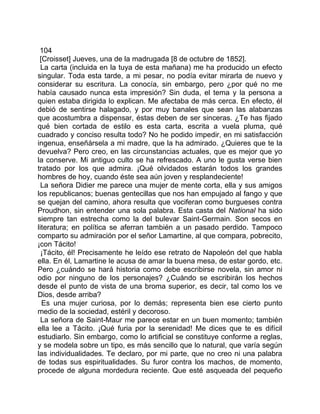 104
 [Croisset] Jueves, una de la madrugada [8 de octubre de 1852].
  La carta (incluida en la tuya de esta mañana) me ha producido un efecto
singular. Toda esta tarde, a mi pesar, no podía evitar mirarla de nuevo y
considerar su escritura. La conocía, sin embargo, pero ¿por qué no me
había causado nunca esta impresión? Sin duda, el tema y la persona a
quien estaba dirigida lo explican. Me afectaba de más cerca. En efecto, él
debió de sentirse halagado, y por muy banales que sean las alabanzas
que acostumbra a dispensar, éstas deben de ser sinceras. ¿Te has fijado
qué bien cortada de estilo es esta carta, escrita a vuela pluma, qué
cuadrado y conciso resulta todo? No he podido impedir, en mi satisfacción
ingenua, enseñársela a mi madre, que la ha admirado. ¿Quieres que te la
devuelva? Pero creo, en las circunstancias actuales, que es mejor que yo
la conserve. Mi antiguo culto se ha refrescado. A uno le gusta verse bien
tratado por los que admira. ¡Qué olvidados estarán todos los grandes
hombres de hoy, cuando éste sea aún joven y resplandeciente!
  La señora Didier me parece una mujer de mente corta, ella y sus amigos
los republicanos; buenas gentecillas que nos han empujado al fango y que
se quejan del camino, ahora resulta que vociferan como burgueses contra
Proudhon, sin entender una sola palabra. Esta casta del National ha sido
siempre tan estrecha como la del bulevar Saint-Germain. Son secos en
literatura; en política se aferran también a un pasado perdido. Tampoco
comparto su admiración por el señor Lamartine, al que compara, pobrecito,
¡con Tácito!
  ¡Tácito, él! Precisamente he leído ese retrato de Napoleón del que habla
ella. En él, Lamartine le acusa de amar la buena mesa, de estar gordo, etc.
Pero ¿cuándo se hará historia como debe escribirse novela, sin amor ni
odio por ninguno de los personajes? ¿Cuándo se escribirán los hechos
desde el punto de vista de una broma superior, es decir, tal como los ve
Dios, desde arriba?
  Es una mujer curiosa, por lo demás; representa bien ese cierto punto
medio de la sociedad, estéril y decoroso.
  La señora de Saint-Maur me parece estar en un buen momento; también
ella lee a Tácito. ¡Qué furia por la serenidad! Me dices que te es difícil
estudiarlo. Sin embargo, como lo artificial se constituye conforme a reglas,
y se modela sobre un tipo, es más sencillo que lo natural, que varía según
las individualidades. Te declaro, por mi parte, que no creo ni una palabra
de todas sus espiritualidades. Su furor contra los machos, de momento,
procede de alguna mordedura reciente. Que esté asqueada del pequeño
 