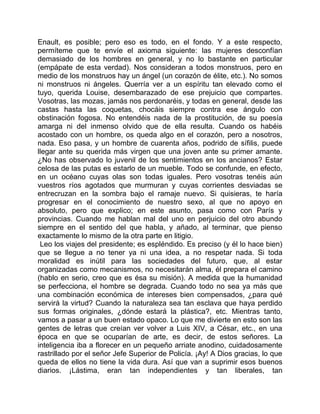 Enault, es posible; pero eso es todo, en el fondo. Y a este respecto,
permíteme que te envíe el axioma siguiente: las mujeres desconfían
demasiado de los hombres en general, y no lo bastante en particular
(empápate de esta verdad). Nos consideran a todos monstruos, pero en
medio de los monstruos hay un ángel (un corazón de élite, etc.). No somos
ni monstruos ni ángeles. Querría ver a un espíritu tan elevado como el
tuyo, querida Louise, desembarazado de ese prejuicio que compartes.
Vosotras, las mozas, jamás nos perdonaréis, y todas en general, desde las
castas hasta las coquetas, chocáis siempre contra ese ángulo con
obstinación fogosa. No entendéis nada de la prostitución, de su poesía
amarga ni del inmenso olvido que de ella resulta. Cuando os habéis
acostado con un hombre, os queda algo en el corazón, pero a nosotros,
nada. Eso pasa, y un hombre de cuarenta años, podrido de sífilis, puede
llegar ante su querida más virgen que una joven ante su primer amante.
¿No has observado lo juvenil de los sentimientos en los ancianos? Estar
celosa de las putas es estarlo de un mueble. Todo se confunde, en efecto,
en un océano cuyas olas son todas iguales. Pero vosotras tenéis aún
vuestros ríos agotados que murmuran y cuyas corrientes desviadas se
entrecruzan en la sombra bajo el ramaje nuevo. Si quisieras, te haría
progresar en el conocimiento de nuestro sexo, al que no apoyo en
absoluto, pero que explico; en este asunto, pasa como con París y
provincias. Cuando me hablan mal del uno en perjuicio del otro abundo
siempre en el sentido del que habla, y añado, al terminar, que pienso
exactamente lo mismo de la otra parte en litigio.
 Leo los viajes del presidente; es espléndido. Es preciso (y él lo hace bien)
que se llegue a no tener ya ni una idea, a no respetar nada. Si toda
moralidad es inútil para las sociedades del futuro, que, al estar
organizadas como mecanismos, no necesitarán alma, él prepara el camino
(hablo en serio, creo que es ésa su misión). A medida que la humanidad
se perfecciona, el hombre se degrada. Cuando todo no sea ya más que
una combinación económica de intereses bien compensados, ¿para qué
servirá la virtud? Cuando la naturaleza sea tan esclava que haya perdido
sus formas originales, ¿dónde estará la plástica?, etc. Mientras tanto,
vamos a pasar a un buen estado opaco. Lo que me divierte en esto son las
gentes de letras que creían ver volver a Luis XIV, a César, etc., en una
época en que se ocuparían de arte, es decir, de estos señores. La
inteligencia iba a florecer en un pequeño arriate anodino, cuidadosamente
rastrillado por el señor Jefe Superior de Policía. ¡Ay! A Dios gracias, lo que
queda de ellos no tiene la vida dura. Así que van a suprimir esos buenos
diarios. ¡Lástima, eran tan independientes y tan liberales, tan
 
