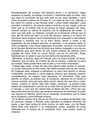 desinteresados! Se burlaron del derecho divino y lo derribaron; luego
exaltaron al pueblo, el sufragio universal, y finalmente llegó el orden. Hay
que tener la convicción de que todo esto es tan bobo, gastado y vacío
como el penacho blanco de Enrique IV y el roble de San Luis. ¡Muerte a
los mitos! En cuanto a esa famosa frase: «¿Qué haréis después? ¿Qué
pondréis a cambio?», me parece inepta e inmoral a la vez. Inepta, pues es
creer que ya no brillará más el sol porque se hayan apagado las velas;
inmoral, porque es calmar la injusticia con la cataplasma del miedo. ¡Y
decir que todo esto, no obstante, procede de la literatura! ¡Pensar que lo
peor del 93 viene del latín! La furia del discurso retórico y la manía de
reproducir tipos antiguos (mal comprendidos) han empujado a naturalezas
mediocres a excesos que no lo eran. Ahora vamos a volver a los
jueguecitos de los antiguos jesuítas, al acróstico, a los poemas sobre el
café o el ajedrez, a las cosas ingeniosas, al suicidio. Conozco a un alumno
de la Escuela Normal que me ha dicho que habían castigado a uno de sus
compañeros (que será dentro de seis meses profesor de retórica) como
culpable de haber leído La nueva Eloísa, que es un mal libro. Estoy
fastidiado por no saber lo que ocurrirá dentro de doscientos años.
 Mándame, si quieres, agua de Taburel, pero es dinero perdido. El doctor
Valerand, que es calvo, es hombre de una fe robusta, y además un asno
de cuidado. Nada puede hacer salir el pelo (¡ni un brazo amputado!).
 Trabajo algo mejor; a fines de este mes espero haber escrito mi posada.
La acción transcurre en tres horas. Me habrá costado más de dos meses.
En cualquier caso, empiezo a orientarme un poco; pero pierdo un tiempo
incalculable, escribiendo a veces páginas enteras que después suprimo
completamente, sin piedad, pues perjudican el movimiento. Para este
párrafo, en efecto, es preciso que, al componer, abarque con la mirada al
menos cuarenta. Una vez haya salido de ahí, dentro de unos tres o cuatro
meses, cuando mi acción esté bien atada, marchará. La tercera parte
deberá ser despachada y escrita de un solo tirón de pluma. Pienso en ello
a menudo, y creo que ahí estará todo el efecto del libro. ¡Pero hay que
desconfiar tanto de los sitios que parecen hermosos de antemano! Cuando
nos veamos en Mantes, dentro de un mesecillo, recuérdame que te hable
de la Acrópolis y cómo entiendo el tema.
 En el último número de la Revue de Paris hay un poema de Bouilhet, que
no conoces, dirigido a Rachel, puta (disculpe la palabra) conocida del
poeta, y que hace tiempo le sirvió mucho, en todo caso. ¿La tía Roger
había leído este poema? Y su misantropía, acaso, acababa de verse
reforzada por la lectura de la susodicha obra, cuyo aroma revela la
cosecha.
 