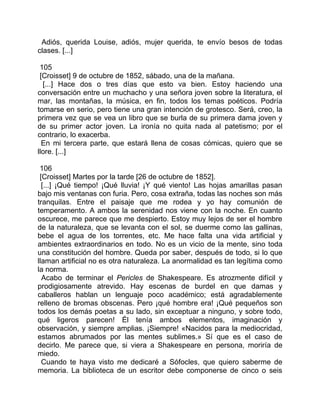 Adiós, querida Louise, adiós, mujer querida, te envío besos de todas
clases. [...]

 105
 [Croisset] 9 de octubre de 1852, sábado, una de la mañana.
  [...] Hace dos o tres días que esto va bien. Estoy haciendo una
conversación entre un muchacho y una señora joven sobre la literatura, el
mar, las montañas, la música, en fin, todos los temas poéticos. Podría
tomarse en serio, pero tiene una gran intención de grotesco. Será, creo, la
primera vez que se vea un libro que se burla de su primera dama joven y
de su primer actor joven. La ironía no quita nada al patetismo; por el
contrario, lo exacerba.
  En mi tercera parte, que estará llena de cosas cómicas, quiero que se
llore. [...]

 106
 [Croisset] Martes por la tarde [26 de octubre de 1852].
  [...] ¡Qué tiempo! ¡Qué lluvia! ¡Y qué viento! Las hojas amarillas pasan
bajo mis ventanas con furia. Pero, cosa extraña, todas las noches son más
tranquilas. Entre el paisaje que me rodea y yo hay comunión de
temperamento. A ambos la serenidad nos viene con la noche. En cuanto
oscurece, me parece que me despierto. Estoy muy lejos de ser el hombre
de la naturaleza, que se levanta con el sol, se duerme como las gallinas,
bebe el agua de los torrentes, etc. Me hace falta una vida artificial y
ambientes extraordinarios en todo. No es un vicio de la mente, sino toda
una constitución del hombre. Queda por saber, después de todo, si lo que
llaman artificial no es otra naturaleza. La anormalidad es tan legítima como
la norma.
  Acabo de terminar el Pericles de Shakespeare. Es atrozmente difícil y
prodigiosamente atrevido. Hay escenas de burdel en que damas y
caballeros hablan un lenguaje poco académico; está agradablemente
relleno de bromas obscenas. Pero ¡qué hombre era! ¡Qué pequeños son
todos los demás poetas a su lado, sin exceptuar a ninguno, y sobre todo,
qué ligeros parecen! Él tenía ambos elementos, imaginación y
observación, y siempre amplias. ¡Siempre! «Nacidos para la mediocridad,
estamos abrumados por las mentes sublimes.» Sí que es el caso de
decirlo. Me parece que, si viera a Shakespeare en persona, moriría de
miedo.
  Cuando te haya visto me dedicaré a Sófocles, que quiero saberme de
memoria. La biblioteca de un escritor debe componerse de cinco o seis
 