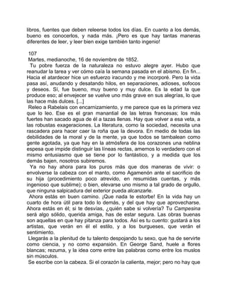 libros, fuentes que deben releerse todos los días. En cuanto a los demás,
bueno es conocerlos, y nada más. ¡Pero es que hay tantas maneras
diferentes de leer, y leer bien exige también tanto ingenio!

 107
 Martes, medianoche, 16 de noviembre de 1852.
  Tu pobre fuerza de la naturaleza no estuvo alegre ayer. Hubo que
reanudar la tarea y ver cómo caía la semana pasada en el abismo. En fin...
Hacia el atardecer hice un esfuerzo iracundo y me incorporé. Pero la vida
pasa así, anudando y desatando hilos, en separaciones, adioses, sofocos
y deseos. Sí, fue bueno, muy bueno y muy dulce. Es la edad la que
produce eso; al envejecer se vuelve uno más grave en sus alegrías, lo que
las hace más dulces. [...]
 Releo a Rabelais con encarnizamiento, y me parece que es la primera vez
que lo leo. Ese es el gran manantial de las letras francesas; los más
fuertes han sacado agua de él a tazas llenas. Hay que volver a esa veta, a
las robustas exageraciones. La literatura, como la sociedad, necesita una
rascadera para hacer caer la roña que la devora. En medio de todas las
debilidades de la moral y de la mente, ya que todos se tambalean como
gente agotada, ya que hay en la atmósfera de los corazones una neblina
espesa que impide distinguir las líneas rectas, amemos lo verdadero con el
mismo entusiasmo que se tiene por lo fantástico, y a medida que los
demás bajen, nosotros subiremos.
  Ya no hay ahora para los puros más que dos maneras de vivir: o
envolverse la cabeza con el manto, como Agamenón ante el sacrificio de
su hija (procedimiento poco atrevido, en resumidas cuentas, y más
ingenioso que sublime); o bien, elevarse uno mismo a tal grado de orgullo,
que ninguna salpicadura del exterior pueda alcanzarle.
 Ahora estás en buen camino. ¡Que nada te estorbe! En la vida hay un
cuarto de hora útil para todo lo demás, y del que hay que aprovecharse.
Ahora estás en él; si te desvías, ¿quién sabe si volvería? Tu Campesina
será algo sólido, querida amiga, has de estar segura. Las obras buenas
son aquellas en que hay pitanza para todos. Así es tu cuento: gustará a los
artistas, que verán en él el estilo, y a los burgueses, que verán el
sentimiento.
 Llegarás a la plenitud de tu talento despojando tu sexo, que ha de servirte
como ciencia, y no como expansión. En George Sand, huele a flores
blancas; rezuma, y la idea corre entre las palabras como entre los muslos
sin músculos.
 Se escribe con la cabeza. Si el corazón la calienta, mejor; pero no hay que
 