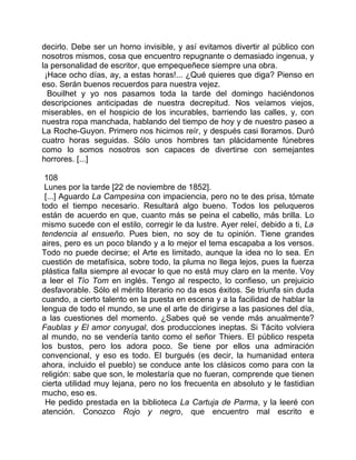 decirlo. Debe ser un horno invisible, y así evitamos divertir al público con
nosotros mismos, cosa que encuentro repugnante o demasiado ingenua, y
la personalidad de escritor, que empequeñece siempre una obra.
 ¡Hace ocho días, ay, a estas horas!... ¿Qué quieres que diga? Pienso en
eso. Serán buenos recuerdos para nuestra vejez.
  Bouilhet y yo nos pasamos toda la tarde del domingo haciéndonos
descripciones anticipadas de nuestra decrepitud. Nos veíamos viejos,
miserables, en el hospicio de los incurables, barriendo las calles, y, con
nuestra ropa manchada, hablando del tiempo de hoy y de nuestro paseo a
La Roche-Guyon. Primero nos hicimos reír, y después casi lloramos. Duró
cuatro horas seguidas. Sólo unos hombres tan plácidamente fúnebres
como lo somos nosotros son capaces de divertirse con semejantes
horrores. [...]

 108
 Lunes por la tarde [22 de noviembre de 1852].
 [...] Aguardo La Campesina con impaciencia, pero no te des prisa, tómate
todo el tiempo necesario. Resultará algo bueno. Todos los peluqueros
están de acuerdo en que, cuanto más se peina el cabello, más brilla. Lo
mismo sucede con el estilo, corregir le da lustre. Ayer releí, debido a ti, La
tendencia al ensueño. Pues bien, no soy de tu opinión. Tiene grandes
aires, pero es un poco blando y a lo mejor el tema escapaba a los versos.
Todo no puede decirse; el Arte es limitado, aunque la idea no lo sea. En
cuestión de metafísica, sobre todo, la pluma no llega lejos, pues la fuerza
plástica falla siempre al evocar lo que no está muy claro en la mente. Voy
a leer el Tío Tom en inglés. Tengo al respecto, lo confieso, un prejuicio
desfavorable. Sólo el mérito literario no da esos éxitos. Se triunfa sin duda
cuando, a cierto talento en la puesta en escena y a la facilidad de hablar la
lengua de todo el mundo, se une el arte de dirigirse a las pasiones del día,
a las cuestiones del momento. ¿Sabes qué se vende más anualmente?
Faublas y El amor conyugal, dos producciones ineptas. Si Tácito volviera
al mundo, no se vendería tanto como el señor Thiers. El público respeta
los bustos, pero los adora poco. Se tiene por ellos una admiración
convencional, y eso es todo. El burgués (es decir, la humanidad entera
ahora, incluido el pueblo) se conduce ante los clásicos como para con la
religión: sabe que son, le molestaría que no fueran, comprende que tienen
cierta utilidad muy lejana, pero no los frecuenta en absoluto y le fastidian
mucho, eso es.
 He pedido prestada en la biblioteca La Cartuja de Parma, y la leeré con
atención. Conozco Rojo y negro, que encuentro mal escrito e
 