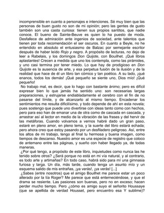 incomprensible en cuanto a personajes e intenciones. Sé muy bien que las
personas de buen gusto no son de mi opinión; pero las gentes de gusto
también son una casta curiosa: tienen sus propios santitos, que nadie
conoce. El bueno de Sainte-Beuve es quien lo ha puesto de moda.
Desfallece de admiración ante ingenios de sociedad, ante talentos que
tienen por toda recomendación el ser oscuros. En cuanto a Beyle, no he
entendido en absoluto el entusiasmo de Balzac por semejante escritor
después de haber leído Rojo y negro. A propósito de lecturas, no dejo de
leer a Rabelais, y los domingos Don Quijote, con Bouilhet. ¡Qué libros
aplastantes! Crecen a medida que uno los contempla, como las pirámides,
y uno casi termina por tener miedo. Lo que hay de prodigioso en Don
Quijote es la ausencia de arte, y esa perpetua fusión de la ilusión y de la
realidad que hace de él un libro tan cómico y tan poético. A su lado, ¡qué
enanos, todos los demás! ¡Qué pequeño se siente uno, Dios mío! ¡Qué
pequeño!
 No trabajo mal, es decir, que lo hago con bastante ánimo; pero es difícil
expresar bien lo que jamás ha sentido uno: son necesarias largas
preparaciones, y estrujarse endiabladamente el cerebro con el fin de no
pasarse del límite, y de alcanzarlo al mismo tiempo. Encadenar los
sentimientos me resulta dificilísimo, y todo depende de ahí en esta novela;
pues sostengo que puede uno divertirse con ideas tanto como con hechos,
pero para eso han de emanar una de otra como de cascada en cascada, y
arrastrar así al lector en medio de la vibración de las frases y del hervir de
las metáforas. Cuando volvamos a vernos habré dado un gran paso,
estaré en pleno amor, en pleno tema, y la suerte del libro estará echada;
pero ahora creo que estoy pasando por un desfiladero peligroso. Así, entre
los altos de mi trabajo, tengo al final tu hermosa y buena imagen, como
tiempos de descanso. Nuestro amor es una especie de registro que coloco
de antemano entre las páginas, y sueño con haber llegado ya, de todas
maneras.
 ¿Por qué tengo, a propósito de este libro, inquietudes como nunca las he
tenido sobre otros? ¿Será porque no está en mi vía natural, y al contrario,
es todo arte y artimañas? En todo caso, habrá sido para mí una gimnasia
furiosa y larga. Un día, más tarde, cuando tenga un asunto mío y un
esquema salido de mis entrañas, ¡ya verás!, ¡ya verás! [...]
 ¿Sabes (entre nosotros) que el amigo Bouilhet me parece estar un poco
alterado por la tía Roger? Me parece que está enterneciéndose, y que el
drama se resiente. Las pasiones son buenas, pero no en exceso; hacen
perder mucho tiempo. Pero ¿cómo es amigo suyo el señorito Houssaye
(que se apellida de verdad Housset, pero encuentro esa Y sublime)?
 