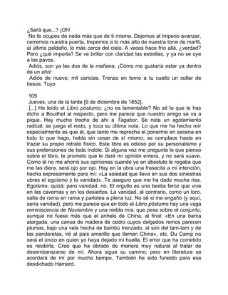 ¿Será que...? ¡Oh!
 No te ocupes de nada más que de ti misma. Dejemos al Imperio avanzar,
cerremos nuestra puerta, trepemos a lo más alto de nuestra torre de marfil,
al último peldaño, lo más cerca del cielo. A veces hace frío allá, ¿verdad?
Pero ¿qué importa? Se ve brillar con claridad las estrellas, y ya no se oye
a los pavos.
 Adiós, son ya las dos de la mañana. ¡Cómo me gustaría estar ya dentro
de un año!
 Adiós de nuevo; mil caricias. Trenzo en torno a tu cuello un collar de
besos. Tuyo

 109
 Jueves, una de la tarde [9 de diciembre de 1852].
 [...] He leído el Libro póstumo; ¿no es lamentable? No sé lo que le has
dicho a Bouilhet al respecto, pero me parece que nuestro amigo se va a
pique. Hay mucho trecho de ahí a Tagabor. Se nota un agotamiento
radical; se juega el resto, y toca su última nota. Lo que me ha hecho reír
especialmente es que él, que tanto me reprocha el ponerme en escena en
todo lo que hago, habla sin cesar de sí mismo; se complace hasta en
trazar su propio retrato físico. Este libro es odioso por su personalismo y
sus pretensiones de toda índole. Si alguna vez me pregunta lo que pienso
sobre el libro, te prometo que le daré mi opinión entera, y no será suave.
Como él no me ahorró sus opiniones cuando yo en absoluto le rogaba que
me las diera, será ojo por ojo. Hay en la obra una frasecita a mi intención,
hecha expresamente para mí: «La soledad que lleva en sus dos siniestras
ubres el egoísmo y la vanidad». Te aseguro que me ha dado mucha risa.
Egoísmo, quizá; pero vanidad, no. El orgullo es una bestia feroz que vive
en las cavernas y en los desiertos. La vanidad, al contrario, como un loro,
salta de rama en rama y parlotea a plena luz. No sé si me engaño (y aquí,
sería vanidad), pero me parece que en todo el Libro póstumo hay una vaga
reminiscencia de Noviembre y una niebla mía, que pesa sobre el conjunto;
aunque no fuese más que el anhelo de China, al final: «En una barca
alargada, una canoa de madera de cedro cuyos delgados remos parecen
plumas, bajo una vela hecha de bambú trenzado, al son del tam-tam y de
las panderetas, iré al país amarillo que llaman China», etc. Du Camp no
será el único en quien yo haya dejado mi huella. El error que ha cometido
es recibirla. Creo que ha obrado de manera muy natural al tratar de
desembarazarse de mí. Ahora sigue su camino; pero en literatura se
acordará de mí por mucho tiempo. También he sido funesto para ese
desdichado Hamard.
 
