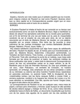 INTRODUCCIÓN

 Quijote y Sancho son más reales que el soldado español que los inventó,
pero ninguna criatura de Flaubert es real como Flaubert. Quienes dicen
que su obra capital es la Correspondencia pueden argüir que en esos
varoniles volúmenes está el rostro de su destino.
 BORGES

 A Gustave Flaubert le irritaba el hecho de ser conocido en su tiempo casi
exclusivamente como «el autor de Madame Bovary»; llegó a manifestar su
deseo de adquirir los ejemplares sobrantes de su novela para quemarlos,
con el fin de terminar de una vez por todas con la, para él, insoportable
condición de ser el creador de una sola gran obra, de ver su talento
oscurecido por el éxito de Madame Bovary, de resultar, en una palabra,
engullido por su propia criatura. Otro tanto les ha ocurrido a otros
miembros de las «santas trinidades» que nombra Barbedette (Beckett,
Borges, Nabokov, Proust, Joyce, Kafka...).
  Hoy estaría satisfecho (suponiendo que algo fuera capaz de satisfacerle
del todo). Flaubert ha dejado de ser, al menos para sus incondicionales, el
autor de, Madame Bovary, Salammbó, L'Education sentimentale, La
Tentation de Saint Antoine, Trois Contes...y el padre postumo de Bouvard
et Pécuchet. Todo ello constituye la punta de un iceberg, cuya masa está
formada por las obras de juventud, el teatro, las versiones inéditas de
libros publicados más tarde, y sobre todo la descomunal Correspondencia
(cerca de tres mil ochocientas cartas en la mejor edición, la de M.
Bardéche para el Club de l'Honnéte Homme). Es más que probable que
«el oso», «San Policarpo», «el ermitaño de Croisset», no hubiera
apreciado, sin embargo, esta ampliación de sus obras completas a costa
de su intimidad; su sobrina del alma Caroline Franklin-Grout, basándose
en parecidas premisas, no autorizó hasta 1926 la divulgación de las
«inestimables cartas» (así las llama Jacques Suffel) a Louise Colet, y,
anciana pudorosa, condenó a la hoguera las misivas de Louise a su tío,
pues ofendían su sensibilidad. Con ello, apunta con humor Vargas Llosa,
se ganó el odio eterno de los adictos.
  La Correspondencia de Flaubert no es, en cualquier caso, mera masa de
papel y carnaza para chismosos y mirones; quien busque en ella secretos
de alcoba deberá espigar y trabajar de firme. Sí es, como indica Genette
señalando hacia el Diario de Kafka, un documento insustituible que ilumina
uno de los casos más agudos de la pasión (en los dos sentidos del
 