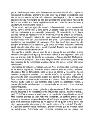 gozar. No hay que tomar esta frase en un sentido material, sino captar su
intensidad metafísica. Siempre me digo que voy a hacer tu desdicha, que
sin mí tu vida no se habría visto alterada, que llegará un día en que nos
separaremos (y me indigno de ello con antelación). Entonces la náusea de
la vida me vuelve a la boca, experimento un asco inaudito de mí mismo, y
una ternura muy cristiana hacia ti.
 Otras veces, ayer por ejemplo, cuando hube cerrado tu carta, tu recuerdo
canta, sonríe, toma color y baila como un alegre fuego que nos envía sus
colores matizados y un calorcillo penetrante. El movimiento de tu boca
cuando hablas se reproduce en mi memoria, lleno de gracia, de atractivo,
irresistible, provocador; tu boca, tan rosa y húmeda, que llama al beso, que
lo atrae hacia ella con una aspiración sin igual. ¡Qué buena idea tuve al
quedarme tus zapatillas! ¡Si supieras cómo las miro! Las manchas de
sangre amarillean y se debilitan. ¿Es culpa de ellas? Nosotros haremos
igual. Un año, dos años, seis... ¿qué importa? Todo lo que se mide pasa,
todo lo que se cuenta tiene un fin.
  En cuanto a infinito, sólo el cielo lo es a causa de sus estrellas, la mar
debido a sus gotas de agua y el corazón debido a sus lágrimas. Sólo por
eso es grande; todo lo demás es pequeño. ¿Acaso miento? Reflexiona,
trata de estar tranquila. Una o dos alegrías llenan el corazón, pero todas
las miserias de la humanidad pueden darse cita en él; vivirán allí como
huéspedes.
 Me hablas de trabajo; sí, trabaja, ama el Arte. De todas las mentiras, aún
es la menos engañosa. Trata de amarlo con un amor exclusivo, ardiente,
abnegado. No te defraudará. Sólo la Idea es eterna y necesaria. Ya no
quedan de aquellos artistas como los de antaño, de aquellos cuya vida y
cuya muerte eran instrumentos ciegos del apetito de lo Bello, órganos de
Dios mediante los que se demostraba a sí mismo. Para ellos no existía el
mundo; nadie supo de sus dolores; cada noche se acostaban tristes, y
contemplaban la vida humana con una mirada asombrada, como miramos
los hormigueros.
 Me juzgas como una mujer. ¿He de quejarme de eso? Me quieres tanto,
que te engañas a mi respecto; en mí encuentras talento, ingenio y estilo...
¡Yo! ¡Yo! ¡Vas a volverme vanidoso, a mí que tenía el orgullo de no serlo!
Mira cuánto pierdes ya por haberme conocido. El sentido crítico se te
escapa, y tomas por un gran hombre al señor que te quiere. Ojalá lo fuera,
para que estuvieras orgullosa de mí (pues soy yo quien lo está de ti. Me
digo: ¡pero es ella, sin embargo, la que te quiere! ¿Es posible? ¡Es ella!).
Sí, quisiera escribir cosas hermosas, grandes cosas que te hicieran llorar
de admiración. Estrenaría una comedia, estarías en un palco, me
 