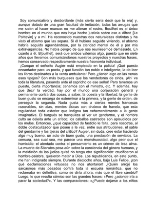Soy comunicativo y desbordante (más cierto sería decir que lo era) y,
aunque dotado de una gran facultad de imitación, todas las arrugas que
me salen al hacer muecas no me alteran el rostro. Bouilhet es el único
hombre en el mundo que nos haya hecho justicia sobre eso a Alfred [Le
Poittevin] y a mí. Ha reconocido nuestras dos naturalezas distintas y ha
visto el abismo que las separa. Si él hubiera seguido viviendo, el abismo
habría seguido agrandándose, por la claridad mental de él y por mis
extravagancias. No había peligro de que nos reuniésemos demasiado. En
cuanto a él, B[ouilhet], será que ambos valemos algo, puesto que en siete
años que llevamos comunicándonos nuestros proyectos y nuestras frases,
hemos conservado respectivamente nuestra fisonomía individual.
  ¡Conque el señorito Augier está empleado en la policía! ¡Qué puesto
encantador para un poeta, y qué función tan noble e inteligente, la de leer
los libros destinados a la venta ambulante! Pero ¿tienen algo en las venas
esos tipejos? Son más burgueses que los vendedores de cirios. ¡Ahí va
toda la literatura, pasando ante el capricho de ese señor! Pero tenemos un
puesto, cierta importancia; cenamos con el ministro, etc. Y además, hay
que decir la verdad, hay por el mundo una conjuración general y
permanente contra dos cosas, a saber, la poesía y la libertad; la gente de
buen gusto se encarga de exterminar a la primera, y la gente de orden, de
perseguir la segunda. Nada gusta más a ciertas mentes francesas
razonables, sin alas, mentes tísicas con chaleco de franela, que esta
regularidad toda exterior que indigna tan vehementemente a la gente
imaginativa. El burgués se tranquiliza al ver un gendarme, y el hombre
culto se deleita ante un crítico; los caballos castrados son aplaudidos por
los mulos. Entonces, ¿qué capacidad de fastidio le falta, para nosotros, al
doble obstaculizador que posee a la vez, entre sus atribuciones, el sable
del gendarme y las tijeras del crítico? Augier, sin duda, cree estar haciendo
algo muy bueno, un acto de buen gusto, una prestación de servicios. La
censura, sea cual sea, me parece una monstruosidad, algo peor que el
homicidio; el atentado contra el pensamiento es un crimen de lesa alma.
La muerte de Sócrates pesa aún sobre la conciencia del género humano, y
la maldición de los judíos quizá no tenga otra significación: crucificaron al
hombre-palabra, quisieron matar a Dios. Los republicanos, en este punto,
me han indignado siempre. Durante dieciocho años, bajo Luis Felipe, ¡con
qué declamaciones virtuosas no nos atontaron! ¿Quién arrojó los
sarcasmos más pesados contra toda la escuela romántica, que no
reclamaba en definitiva, como se diría ahora, más que el libre cambio?
Luego, lo que resulta cómico son las grandes frases: «Pero ¿adonde iría a
parar la sociedad?». Y las comparaciones: «¿Puede dejarse a los niños
 