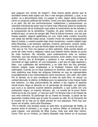 que jueguen con armas de fuego?». Esta buena gente piensa que la
sociedad entera está sujeta con dos o tres tarugos podridos, y que, si se
quitan, va a derrumbarse todo. La juzgan (y esto, según ideas antiguas)
como un producto artificial del hombre, como una obra ejecutada conforme
a un plan. De ahí las recriminaciones, maldiciones y precauciones. La
voluntad individual de quien sea no tiene más influencia sobre la existencia
o la destrucción de la civilización que sobre el crecimiento de los árboles o
la composición de la atmósfera. Traeréis, oh gran hombre, un poco de
estiércol aquí, un poco de sangre allá. Pero la fuerza humana, una vez que
hayáis pasado, seguirá agitándose sin vos. Hará rodar vuestro recuerdo
con todas las demás hojas secas. Vuestro rincón de cultura desaparecerá
bajo la hierba, y vuestro pueblo bajo otras invasiones, vuestra religión bajo
otras filosofías, y así siempre, siempre, invierno, primavera, verano, otoño,
invierno, primavera, sin que las flores dejen de brotar y la savia de subir.
 Por eso el Tío Tom me parece un libro estrecho. Está escrito desde un
punto de vista moral y religioso; había que haberlo hecho desde un punto
de vista humano. No necesito, para enternecerme ante un esclavo
torturado, que ese esclavo sea buena persona, buen padre, buen esposo,
cante himnos, lea el Evangelio y perdone a sus verdugos, lo que le
convierte en algo sublime, en una excepción, y por eso en algo especial y
falso. Las cualidades del sentimiento, y en este libro las hay grandes,
habrían estado mejor empleadas si la finalidad hubiera sido menos
restringida. Cuando ya no haya esclavos en América, esta novela no será
más auténtica que todas las antiguas historias en que se representaba
invariablemente a los mahometanos como monstruos. ¡Sin odio! ¡Sin odio!
Por lo demás, es lo que constituye el éxito de este libro: es actual. La
verdad desnuda, lo eterno, la Belleza pura no apasionan a las masas hasta
ese extremo. La idea preconcebida de atribuir a los negros el aspecto
moral bueno llega al absurdo en el personaje de Georges, por ejemplo,
que cura a su asesino cuando debería pisotearlo, y que sueña con una
civilización negra, un imperio africano, etc. La muerte de la joven Saint-
Claire es la de una santa. ¿Y eso por qué? Yo lloraría más si se tratase de
una niña ordinaria. El personaje de su madre es forzado, a pesar de las
aparentes medias tintas que el autor ha puesto en ella. En el momento de
la muerte de su hija ya no debe pensar en sus jaquecas. Pero hay que
hacer reír al patio, como dice Rousseau.
 Por lo demás, hay bonitas cosas en este libro: el personaje de Halley, la
escena entre el senador y su mujer, la señora Ofelia; el ambiente de la
casa Legree, una perorata de Miss Cussy, todo eso está bien hecho.
Como Tom es un místico, yo habría deseado más lirismo en él (aunque
 