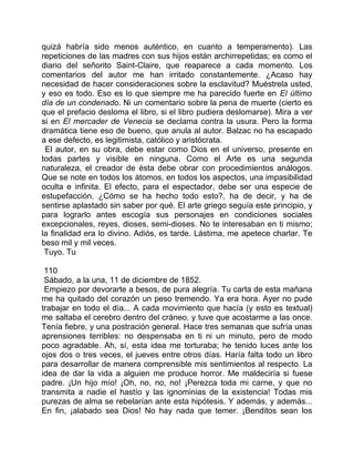 quizá habría sido menos auténtico, en cuanto a temperamento). Las
repeticiones de las madres con sus hijos están archirrepetidas; es como el
diario del señorito Saint-Claire, que reaparece a cada momento. Los
comentarios del autor me han irritado constantemente. ¿Acaso hay
necesidad de hacer consideraciones sobre la esclavitud? Muéstrela usted,
y eso es todo. Eso es lo que siempre me ha parecido fuerte en El último
día de un condenado. Ni un comentario sobre la pena de muerte (cierto es
que el prefacio desloma el libro, si el libro pudiera deslomarse). Mira a ver
si en El mercader de Venecia se declama contra la usura. Pero la forma
dramática tiene eso de bueno, que anula al autor. Balzac no ha escapado
a ese defecto, es legitimista, católico y aristócrata.
 El autor, en su obra, debe estar como Dios en el universo, presente en
todas partes y visible en ninguna. Como el Arte es una segunda
naturaleza, el creador de ésta debe obrar con procedimientos análogos.
Que se note en todos los átomos, en todos los aspectos, una impasibilidad
oculta e infinita. El efecto, para el espectador, debe ser una especie de
estupefacción. ¿Cómo se ha hecho todo esto?, ha de decir, y ha de
sentirse aplastado sin saber por qué. El arte griego seguía este principio, y
para lograrlo antes escogía sus personajes en condiciones sociales
excepcionales, reyes, dioses, semi-dioses. No te interesaban en ti mismo;
la finalidad era lo divino. Adiós, es tarde. Lástima, me apetece charlar. Te
beso mil y mil veces.
 Tuyo. Tu

 110
 Sábado, a la una, 11 de diciembre de 1852.
 Empiezo por devorarte a besos, de pura alegría. Tu carta de esta mañana
me ha quitado del corazón un peso tremendo. Ya era hora. Ayer no pude
trabajar en todo el día... A cada movimiento que hacía (y esto es textual)
me saltaba el cerebro dentro del cráneo, y tuve que acostarme a las once.
Tenía fiebre, y una postración general. Hace tres semanas que sufría unas
aprensiones terribles: no despensaba en ti ni un minuto, pero de modo
poco agradable. Ah, sí, esta idea me torturaba; he tenido luces ante los
ojos dos o tres veces, el jueves entre otros días. Haría falta todo un libro
para desarrollar de manera comprensible mis sentimientos al respecto. La
idea de dar la vida a alguien me produce horror. Me maldeciría si fuese
padre. ¡Un hijo mío! ¡Oh, no, no, no! ¡Perezca toda mi carne, y que no
transmita a nadie el hastío y las ignominias de la existencia! Todas mis
purezas de alma se rebelarían ante esta hipótesis. Y además, y además...
En fin, ¡alabado sea Dios! No hay nada que temer. ¡Benditos sean los
 