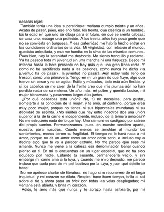 casacas rojas!
 También tenía una idea supersticiosa: mañana cumplo treinta y un años.
Acabo de pasar, pues, ese año fatal, los treinta, que clasifica a un hombre.
Es la edad en que uno se dibuja para el futuro, en que se sienta cabeza;
se casa uno, escoge una profesión. A los treinta años hay poca gente que
no se convierta en burguesa. Y esa paternidad me habría hecho entrar en
las condiciones ordinarias de la vida. Mi virginidad, con relación al mundo,
quedaba aniquilada, y eso me hundía en la sima de las miserias comunes.
Pues bien, hoy la serenidad me desborda. Me siento tranquilo y radiante.
Ya ha pasado toda mi juventud sin una mancha ni una flaqueza. Desde mi
infancia hasta la hora presente no hay más que una gran línea recta. Y
como no he sacrificado nada a las pasiones, como nunca he dicho «la
juventud ha de pasar», la juventud no pasará. Aún estoy todo lleno de
frescor, como una primavera. Tengo en mí un gran río que fluye, algo que
hierve sin cesar y no se agota. Estilo y músculos, todo está aún flexible, y
si los cabellos se me caen de la frente creo que mis plumas aún no han
perdido nada de su melena. Un año más, mi pobre y querida Louise, mi
mujer bienamada, y pasaremos largos días juntos.
  ¿Por qué deseabas esta unión? No, tú no necesitas, para gustar,
someterte a la condición de la mujer, y te amo, al contrario, porque eres
muy poco mujer, porque no tienes ni sus hipocresías mundanas ni su
debilidad de espíritu. ¿No sientes que hay entre nosotros dos una unión
superior a la de la carne e independiente, incluso, de la ternura amorosa?
No me estropees nada de lo que hay. Uno siempre es castigado por salirse
del propio camino. Permanezcamos, pues, en nuestro sendero aparte,
nuestro, para nosotros. Cuanto menos se amoldan al mundo los
sentimientos, menos tienen su fragilidad. El tiempo no le hará nada a mi
amor, porque no es un amor como un amor debe serlo, e incluso voy a
decirte algo que te va a parecer extraño. No me parece que seas mi
amante. Nunca me viene a la cabeza esa denominación banal cuando
pienso en ti. En mí te encuentras en un lugar especial, que no ha sido
ocupado por nadie. Estando tú ausente, permanecería vacío, y sin
embargo mi carne ama a la tuya, y cuando me miro desnudo, me parece
incluso que cada poro de mi piel bosteza por la tuya, y ¡con qué deleite te
beso!
 No me apetece charlar de literatura; no hago sino reponerme de mi larga
inquietud, y mi corazón se dilata. Respiro, hace buen tiempo, brilla el sol
sobre el río y ahora pasa un brick con todas las velas desplegadas; mi
ventana está abierta, y brilla mi corazón.
  Adiós, te amo más que nunca y te abrazo hasta asfixiarte, por mi
 
