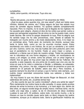 cumpleaños.
 Adiós, amor querido, mil ternuras. Tuyo otra vez.

 111
 Noche del jueves, una de la mañana [17 de diciembre de 1852].
 ¿Qué te pasa, pobre querida mía, con esa salud? ¿Qué son todos esos
vómitos, dolores de vientre, etc.? Estoy seguro de que has estado muy
cerca de cometer alguna tontería. Ya quisiera saberte completamente
repuesta. Pero no importa, no te oculto que la llegada de los ingleses me
ha causado gran alegría. ¡Quiera el dios de los coitos que jamás vuelva a
pasar por semejantes angustias! No sé cómo no me he puesto malo, como
suele decirse. Me comía la sangre deseando la tuya. Pero la alegría que
he sentido luego me ha sido provechosa, creo. Desde el sábado he
trabajado con mucho ánimo y de modo desbordante, lírico. A lo mejor es
un comistrajo atroz. Tanto peor; de momento me divierte, aunque más
tarde lo borre todo, como ya me ha ocurrido muchas veces. Estoy
escribiendo una visita a una nodriza. Se va por un senderito y se vuelve
por otro. Camino, como ves, tras las huellas del Libro póstumo; pero creo
que el paralelismo no me hundirá. Huele un poco mejor a campo, a
estiércol y a literas que el texto de nuestro amigo. Todos los parisienses
ven la naturaleza de una forma elegiaca y limpita, sin revolcaderos de
vacas y sin ortigas. La aman, como los presos, con un amor ingenuo e
infantil. Eso se gana de muy joven bajo los árboles de las Tullerías. Me
acuerdo, a este respecto, de una prima de mi padre que vino una vez (la
única en que la he visto) a visitarnos a Déville, y olfateaba, se extasiaba,
admiraba. «Ay, primo», me dijo, «hágame el favor de ponerme un poco de
estiércol en el pañuelo de bolsillo; adoro ese olor.» Pero nosotros, a
quienes siempre ha aburrido el campo y que lo hemos visto siempre, ¡con
cuánta mayor serenidad conocemos todos sus sabores y todas sus
melancolías!
  Es muy bueno lo que me dices del asunto Roger de Beauvoir, el chal
saliéndose del coche, etc. ¡Cuántos temas hay!
 ¿Te das cuenta de que me vuelvo moralista? ¿Será una señal de vejez?
Pero ciertamente me inclino hacia la alta comedia. A veces siento pruritos
atroces de echar la bronca a los humanos, y lo haré algún día, dentro de
diez años, en alguna novela larga de amplio marco; mientras tanto, me ha
vuelto una vieja idea, a saber, la de mi Diccionario de ideas recibidas
(¿sabes lo que es?). El prefacio, sobre todo, me excita mucho, y de la
manera en que lo concibo (pues sería todo un libro) ninguna ley podría
morderme, aunque yo lo atacaría todo. Sería la glorificación histórica de
 