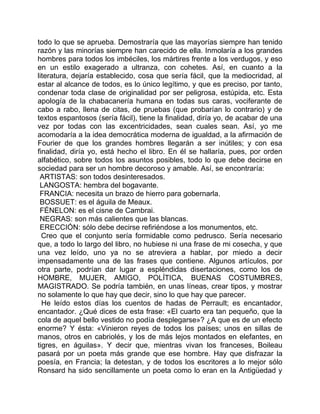 todo lo que se aprueba. Demostraría que las mayorías siempre han tenido
razón y las minorías siempre han carecido de ella. Inmolaría a los grandes
hombres para todos los imbéciles, los mártires frente a los verdugos, y eso
en un estilo exagerado a ultranza, con cohetes. Así, en cuanto a la
literatura, dejaría establecido, cosa que sería fácil, que la mediocridad, al
estar al alcance de todos, es lo único legítimo, y que es preciso, por tanto,
condenar toda clase de originalidad por ser peligrosa, estúpida, etc. Esta
apología de la chabacanería humana en todas sus caras, vociferante de
cabo a rabo, llena de citas, de pruebas (que probarían lo contrario) y de
textos espantosos (sería fácil), tiene la finalidad, diría yo, de acabar de una
vez por todas con las excentricidades, sean cuales sean. Así, yo me
acomodaría a la idea democrática moderna de igualdad, a la afirmación de
Fourier de que los grandes hombres llegarán a ser inútiles; y con esa
finalidad, diría yo, está hecho el libro. En él se hallaría, pues, por orden
alfabético, sobre todos los asuntos posibles, todo lo que debe decirse en
sociedad para ser un hombre decoroso y amable. Así, se encontraría:
 ARTISTAS: son todos desinteresados.
 LANGOSTA: hembra del bogavante.
 FRANCIA: necesita un brazo de hierro para gobernarla.
 BOSSUET: es el águila de Meaux.
 FÉNELON: es el cisne de Cambrai.
 NEGRAS: son más calientes que las blancas.
 ERECCIÓN: sólo debe decirse refiriéndose a los monumentos, etc.
  Creo que el conjunto sería formidable como pedrusco. Sería necesario
que, a todo lo largo del libro, no hubiese ni una frase de mi cosecha, y que
una vez leído, uno ya no se atreviera a hablar, por miedo a decir
impensadamente una de las frases que contiene. Algunos artículos, por
otra parte, podrían dar lugar a espléndidas disertaciones, como los de
HOMBRE, MUJER, AMIGO, POLÍTICA, BUENAS COSTUMBRES,
MAGISTRADO. Se podría también, en unas líneas, crear tipos, y mostrar
no solamente lo que hay que decir, sino lo que hay que parecer.
  He leído estos días los cuentos de hadas de Perrault; es encantador,
encantador. ¿Qué dices de esta frase: «El cuarto era tan pequeño, que la
cola de aquel bello vestido no podía desplegarse»? ¿A que es de un efecto
enorme? Y ésta: «Vinieron reyes de todos los países; unos en sillas de
manos, otros en cabriolés, y los de más lejos montados en elefantes, en
tigres, en águilas». Y decir que, mientras vivan los franceses, Boileau
pasará por un poeta más grande que ese hombre. Hay que disfrazar la
poesía, en Francia; la detestan, y de todos los escritores a lo mejor sólo
Ronsard ha sido sencillamente un poeta como lo eran en la Antigüedad y
 