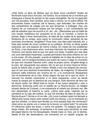 ¿Has leído un libro de Balzac que se titula Louis Lambert? Acabo de
terminarlo hace cinco minutos; me fulmina. Es la historia de un hombre que
enloquece a fuerza de pensar en las cosas intangibles. Se me ha agarrado
con mil anzuelos. Ese Lambert, poco más o menos, es mi pobre Alfred. He
encontrado frases nuestras (de la época), casi textuales: las charlas de
dos compañeros de colegio son las que teníamos, o análogas. Hay una
historia de un manuscrito robado por los amigos, y con comentarios del
jefe de estudios que me ocurrió a mí, etc., etc. ¿Recuerdas que te hablé de
una novela metafísica (en proyecto) en la que un hombre, a fuerza de
pensar, llega a tener alucinaciones, al cabo de las cuales se le aparece el
fantasma de su amigo, para sacar la conclusión (ideal, absoluta) de las
premisas (mundanas, tangibles)? Pues bien, esa idea está indicada ahí, y
toda esta novela de Louis Lambert es su prefacio. Al final, el héroe quiere
castrarse, por una especie de manía mística. En medio de mis problemas
en París, a los diecinueve años, tuve esa intención (te mostraré en la calle
Vivienne una tienda ante la que me paré una tarde, invadido por esa idea
con una intensidad imperiosa), cuando permanecí dos años enteros sin ver
a una mujer. (El año pasado, cuando te hablaba de mi idea de entrar en un
convento, era mi antigua levadura que subía de nuevo.) Llega un momento
en que uno necesita hacerse sufrir, odiar la propia carne, arrojarle fango a
la cara, tan repugnante nos parece. De no ser por el amor hacia la forma,
quizá yo habría sido un gran místico. Añade a eso mis ataques de nervios,
que no son sino declives involuntarios de ideas, de imágenes. El elemento
psíquico salta entonces por encima de mí, y la consciencia desaparece
con el sentimiento de la vida. Estoy seguro de que sé lo que es morir. A
menudo he sentido claramente a mi alma escaparse, como se siente
manar la sangre por la abertura de una sangría. Este demonio de libro me
ha hecho soñar con Alfred toda la noche. A las nueve desperté y volví a
dormirme. Entonces soñé con el castillo de La Roche-Guyon; se hallaba
situado detrás de Croisset, y me sorprendía el notarlo por primera vez. Me
han despertado al traerme tu carta. ¿Sería esta carta, viajando por la
carretera en la caja del cartero, la que me enviaba de lejos la idea de La
Roche-Guyon? Venías a mí en ella. ¿Es Louis Lambert quien ha llamado a
Alfred esta noche (hace ocho meses soñé con leones, y en el momento en
que los soñaba, un barco que llevaba un circo pasaba bajo mis ventanas)?
¡Qué cerca se siente uno a veces de la locura, yo sobre todo! Ya conoces
mi influencia sobre los locos, y cómo me quieren. Te aseguro que ahora
tengo miedo. Sin embargo, al sentarme a la mesa para escribirte, la vista
del papel blanco me ha tranquilizado. Desde hace un mes, por lo demás,
desde el día del desembarco, me encuentro en un estado singular de
 