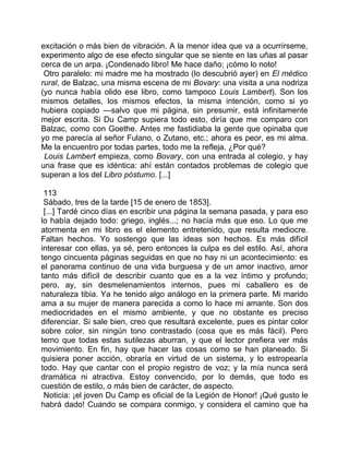 excitación o más bien de vibración. A la menor idea que va a ocurrírseme,
experimento algo de ese efecto singular que se siente en las uñas al pasar
cerca de un arpa. ¡Condenado libro! Me hace daño; ¡cómo lo noto!
 Otro paralelo: mi madre me ha mostrado (lo descubrió ayer) en El médico
rural, de Balzac, una misma escena de mi Bovary: una visita a una nodriza
(yo nunca había olido ese libro, como tampoco Louis Lambert). Son los
mismos detalles, los mismos efectos, la misma intención, como si yo
hubiera copiado —salvo que mi página, sin presumir, está infinitamente
mejor escrita. Si Du Camp supiera todo esto, diría que me comparo con
Balzac, como con Goethe. Antes me fastidiaba la gente que opinaba que
yo me parecía al señor Fulano, o Zutano, etc.; ahora es peor, es mi alma.
Me la encuentro por todas partes, todo me la refleja. ¿Por qué?
 Louis Lambert empieza, como Bovary, con una entrada al colegio, y hay
una frase que es idéntica: ahí están contados problemas de colegio que
superan a los del Libro póstumo. [...]

 113
 Sábado, tres de la tarde [15 de enero de 1853].
 [...] Tardé cinco días en escribir una página la semana pasada, y para eso
lo había dejado todo: griego, inglés...; no hacía más que eso. Lo que me
atormenta en mi libro es el elemento entretenido, que resulta mediocre.
Faltan hechos. Yo sostengo que las ideas son hechos. Es más difícil
interesar con ellas, ya sé, pero entonces la culpa es del estilo. Así, ahora
tengo cincuenta páginas seguidas en que no hay ni un acontecimiento: es
el panorama continuo de una vida burguesa y de un amor inactivo, amor
tanto más difícil de describir cuanto que es a la vez íntimo y profundo;
pero, ay, sin desmelenamientos internos, pues mi caballero es de
naturaleza tibia. Ya he tenido algo análogo en la primera parte. Mi marido
ama a su mujer de manera parecida a como lo hace mi amante. Son dos
mediocridades en el mismo ambiente, y que no obstante es preciso
diferenciar. Si sale bien, creo que resultará excelente, pues es pintar color
sobre color, sin ningún tono contrastado (cosa que es más fácil). Pero
temo que todas estas sutilezas aburran, y que el lector prefiera ver más
movimiento. En fin, hay que hacer las cosas como se han planeado. Si
quisiera poner acción, obraría en virtud de un sistema, y lo estropearía
todo. Hay que cantar con el propio registro de voz; y la mía nunca será
dramática ni atractiva. Estoy convencido, por lo demás, que todo es
cuestión de estilo, o más bien de carácter, de aspecto.
 Noticia: ¡el joven Du Camp es oficial de la Legión de Honor! ¡Qué gusto le
habrá dado! Cuando se compara conmigo, y considera el camino que ha
 