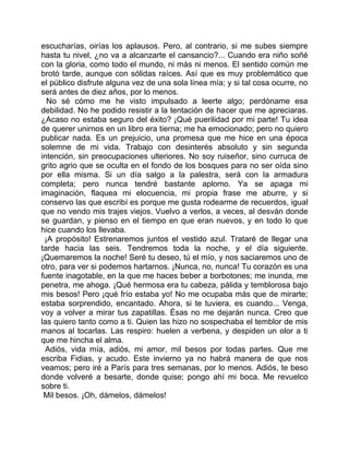 escucharías, oirías los aplausos. Pero, al contrario, si me subes siempre
hasta tu nivel, ¿no va a alcanzarte el cansancio?... Cuando era niño soñé
con la gloria, como todo el mundo, ni más ni menos. El sentido común me
brotó tarde, aunque con sólidas raíces. Así que es muy problemático que
el público disfrute alguna vez de una sola línea mía; y si tal cosa ocurre, no
será antes de diez años, por lo menos.
  No sé cómo me he visto impulsado a leerte algo; perdóname esa
debilidad. No he podido resistir a la tentación de hacer que me apreciaras.
¿Acaso no estaba seguro del éxito? ¡Qué puerilidad por mi parte! Tu idea
de querer unirnos en un libro era tierna; me ha emocionado; pero no quiero
publicar nada. Es un prejuicio, una promesa que me hice en una época
solemne de mi vida. Trabajo con desinterés absoluto y sin segunda
intención, sin preocupaciones ulteriores. No soy ruiseñor, sino curruca de
grito agrio que se oculta en el fondo de los bosques para no ser oída sino
por ella misma. Si un día salgo a la palestra, será con la armadura
completa; pero nunca tendré bastante aplomo. Ya se apaga mi
imaginación, flaquea mi elocuencia, mi propia frase me aburre, y si
conservo las que escribí es porque me gusta rodearme de recuerdos, igual
que no vendo mis trajes viejos. Vuelvo a verlos, a veces, al desván donde
se guardan, y pienso en el tiempo en que eran nuevos, y en todo lo que
hice cuando los llevaba.
 ¡A propósito! Estrenaremos juntos el vestido azul. Trataré de llegar una
tarde hacia las seis. Tendremos toda la noche, y el día siguiente.
¡Quemaremos la noche! Seré tu deseo, tú el mío, y nos saciaremos uno de
otro, para ver si podemos hartarnos. ¡Nunca, no, nunca! Tu corazón es una
fuente inagotable, en la que me haces beber a borbotones; me inunda, me
penetra, me ahoga. ¡Qué hermosa era tu cabeza, pálida y temblorosa bajo
mis besos! Pero ¡qué frío estaba yo! No me ocupaba más que de mirarte;
estaba sorprendido, encantado. Ahora, si te tuviera, es cuando... Venga,
voy a volver a mirar tus zapatillas. Ésas no me dejarán nunca. Creo que
las quiero tanto como a ti. Quien las hizo no sospechaba el temblor de mis
manos al tocarlas. Las respiro: huelen a verbena, y despiden un olor a ti
que me hincha el alma.
 Adiós, vida mía, adiós, mi amor, mil besos por todas partes. Que me
escriba Fidias, y acudo. Este invierno ya no habrá manera de que nos
veamos; pero iré a París para tres semanas, por lo menos. Adiós, te beso
donde volveré a besarte, donde quise; pongo ahí mi boca. Me revuelco
sobre ti.
 Mil besos. ¡Oh, dámelos, dámelos!
 