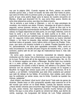 voy por la página 204). Cuando regrese de París, pienso no escribir
durante quince días, y hacer el boceto de todo este final hasta el polvo,
que será el límite entre la primera parte y la segunda. Aún no estoy en el
punto al que creía podría llegar para la época de nuestro encuentro en
Mantes. ¡Fíjate qué diversión! En fin, sea como Dios quiera. Dentro de
ocho días estaremos juntos; esa idea me dilata el pecho.
  No te exhorto a que invites a Villemain, y, con mi vieja psicología de
novelista, mis motivos son éstos: Primero, necesitas de él para tu premio;
segundo, somos jóvenes; tercero, él es viejo. ¿Quién te dice que no le
fastidiará la pequeña recomendación de Bouilhet? Esta gente en declive es
celosa; no hagas objeciones en este punto, es una regla. Además, como te
hace la corte y es un hombre listo, se dará cuenta (o le dirán, o lo
supondrá, o terminará por saberlo) que el puesto deseado está ocupado, y
por mí, segundo motivo para indisponerle. Conserva su buena voluntad
íntegra, y, sin hacer la coqueta, deja siempre vaguedades. No hay que
dormirse sobre el guisado, como habría dicho el bueno de Pradier. Creo,
pues, que sería una torpeza invitarle a tu velada. Puedes figurarte que a
mí, personalmente, me sería bien agradable conocerle. Pero, como en
esta circunstancia no resulta útil para ninguno de nosotros tres, y como, al
contrario, podría salir de ahí con algo de malevolencia hacia ti, más vale
abstenerse.
  Es como para Jourdan: no tenemos necesidad de relación alguna
(indirecta) con Du Camp. Iría a chismorrear a su casa lo que se hizo y dijo
en la tuya. Puedo verle allí al día siguiente; habría preguntas. No, no. En
fin, mi tercera negativa se refiere a Béranger. Bouilhet está muy contento
de ir a verle contigo; pero yo, que no tengo título alguno, no puedo
acompañaros. En cuanto a todo lo demás, me adhiero a tus planes. Para
terminar con los asuntos mundanos, mi último consejo en lo tocante a
Bouilhet: no hagas leer versos suyos ante un público numeroso. Él te lo
suplica, y yo también. Comprendes que este chico acabaría por parecer
que sale de debajo de tus faldas. Al comienzo, bien estaba; pero ahora
que ha publicado ya varias veces, eso le limita. Cuando se queden los
íntimos, ¡adelante!
 ¡Qué imbécil, ese Buloz! ¡Qué burro! ¡Qué burro! Todo esto da ganas de
reventar. Desde hace un año comprendo aquella vieja creencia en el fin
del mundo que tenían en la Edad Media, cuando las épocas oscuras.
¿Hacia dónde volverse para encontrar algo limpio? Pongas donde pongas
los pies, pisas mierda. Aún bajaremos durante mucho tiempo por esta
letrina. De aquí a unos años, la gente se volverá tan idiota, que dentro de
veinte, supongo, los burgueses del tiempo de Luis Felipe parecerán
 