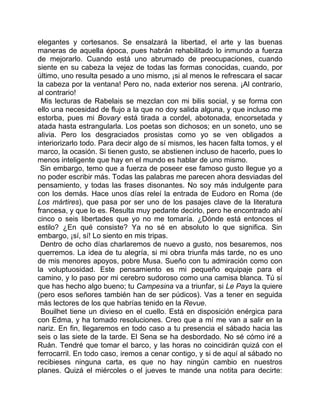 elegantes y cortesanos. Se ensalzará la libertad, el arte y las buenas
maneras de aquella época, pues habrán rehabilitado lo inmundo a fuerza
de mejorarlo. Cuando está uno abrumado de preocupaciones, cuando
siente en su cabeza la vejez de todas las formas conocidas, cuando, por
último, uno resulta pesado a uno mismo, ¡si al menos le refrescara el sacar
la cabeza por la ventana! Pero no, nada exterior nos serena. ¡Al contrario,
al contrario!
 Mis lecturas de Rabelais se mezclan con mi bilis social, y se forma con
ello una necesidad de flujo a la que no doy salida alguna, y que incluso me
estorba, pues mi Bovary está tirada a cordel, abotonada, encorsetada y
atada hasta estrangularla. Los poetas son dichosos; en un soneto, uno se
alivia. Pero los desgraciados prosistas como yo se ven obligados a
interiorizarlo todo. Para decir algo de sí mismos, les hacen falta tomos, y el
marco, la ocasión. Si tienen gusto, se abstienen incluso de hacerlo, pues lo
menos inteligente que hay en el mundo es hablar de uno mismo.
 Sin embargo, temo que a fuerza de poseer ese famoso gusto llegue yo a
no poder escribir más. Todas las palabras me parecen ahora desviadas del
pensamiento, y todas las frases disonantes. No soy más indulgente para
con los demás. Hace unos días releí la entrada de Eudoro en Roma (de
Los mártires), que pasa por ser uno de los pasajes clave de la literatura
francesa, y que lo es. Resulta muy pedante decirlo, pero he encontrado ahí
cinco o seis libertades que yo no me tomaría. ¿Dónde está entonces el
estilo? ¿En qué consiste? Ya no sé en absoluto lo que significa. Sin
embargo, ¡sí, sí! Lo siento en mis tripas.
 Dentro de ocho días charlaremos de nuevo a gusto, nos besaremos, nos
querremos. La idea de tu alegría, si mi obra triunfa más tarde, no es uno
de mis menores apoyos, pobre Musa. Sueño con tu admiración como con
la voluptuosidad. Este pensamiento es mi pequeño equipaje para el
camino, y lo paso por mi cerebro sudoroso como una camisa blanca. Tú sí
que has hecho algo bueno; tu Campesina va a triunfar, si Le Pays la quiere
(pero esos señores también han de ser púdicos). Vas a tener en seguida
más lectores de los que habrías tenido en la Revue.
 Bouilhet tiene un divieso en el cuello. Está en disposición enérgica para
con Edma, y ha tomado resoluciones. Creo que a mí me van a salir en la
nariz. En fin, llegaremos en todo caso a tu presencia el sábado hacia las
seis o las siete de la tarde. El Sena se ha desbordado. No sé cómo iré a
Ruán. Tendré que tomar el barco, y las horas no coincidirán quizá con el
ferrocarril. En todo caso, iremos a cenar contigo, y si de aquí al sábado no
recibieses ninguna carta, es que no hay ningún cambio en nuestros
planes. Quizá el miércoles o el jueves te mande una notita para decirte:
 