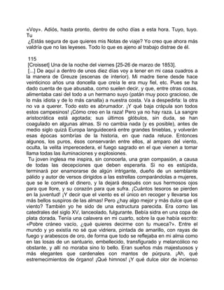 «Voy». Adiós, hasta pronto, dentro de ocho días a esta hora. Tuyo, tuyo.
Tu
 ¿Estás segura de que quieres mis Notas de viaje? Yo creo que ahora más
valdría que no las leyeses. Todo lo que es ajeno al trabajo distrae de él.

 115
 [Croisset] Una de la noche del viernes [25-26 de marzo de 1853].
 [...] De aquí a dentro de unos diez días voy a tener en mi casa cuadros a
la manera de Greuze (escenas de interior). Mi madre tiene desde hace
veinticinco años una doncella que creía le era muy fiel, etc. Pues se ha
dado cuenta de que abusaba, como suelen decir, y que, entre otras cosas,
alimentaba casi del todo a un hermano suyo (patán muy poco gracioso, de
lo más idiota y de lo más canalla) a nuestra costa. Va a despedirla: la otra
no va a querer. Todo esto es abrumador. ¡Y qué baja crápula son todos
estos campesinos! ¡Cómo creo en la raza! Pero ya no hay raza. La sangre
aristocrática está agotada; sus últimos glóbulos, sin duda, se han
coagulado en algunas almas. Si no cambia nada (y es posible), antes de
medio siglo quizá Europa languidecerá entre grandes tinieblas, y volverán
esas épocas sombrías de la historia, en que nada reluce. Entonces
algunos, los puros, ésos conservarán entre ellos, al amparo del viento,
oculta, la velita imperecedera, el fuego sagrado en el que vienen a tomar
llama todas las iluminaciones y explosiones.
  Tu joven inglesa me inspira, sin conocerla, una gran compasión, a causa
de todas las decepciones que deben esperarla. Si no es estúpida,
terminará por enamorarse de algún intrigante, dueño de un semblante
pálido y autor de versos dirigidos a las estrellas comparándolas a mujeres,
que se le comerá el dinero, y la dejará después con sus hermosos ojos
para que llore, y su corazón para que sufra. ¡Cuántos tesoros se pierden
en la juventud! ¡Y decir que el viento es el único en recoger y llevarse los
más bellos suspiros de las almas! Pero ¿hay algo mejor y más dulce que el
viento? También yo he sido de una estructura parecida. Era como las
catedrales del siglo XV, lanceolado, fulgurante. Bebía sidra en una copa de
plata dorada. Tenía una calavera en mi cuarto, sobre la que había escrito:
«Pobre cráneo vacío, ¿qué quieres decirme con tu mueca?». Entre el
mundo y yo existía no sé que vidriera, pintada de amarillo, con rayas de
fuego y arabescos de oro, de forma que todo se reflejaba en mi alma como
en las losas de un santuario, embellecido, transfigurado y melancólico no
obstante, y allí no moraba sino lo bello. Eran sueños más majestuosos y
más elegantes que cardenales con mantos de púrpura. ¡Ah, qué
estremecimientos de órgano! ¡Qué himnos! ¡Y qué dulce olor de incienso
 