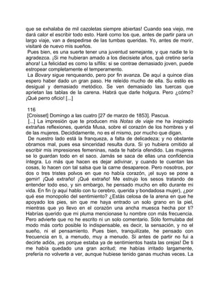 que se exhalaba de mil cazoletas siempre abiertas! Cuando sea viejo, me
dará calor el escribir todo esto. Haré como los que, antes de partir para un
largo viaje, van a despedirse de las tumbas queridas. Yo, antes de morir,
visitaré de nuevo mis sueños.
 Pues bien, es una suerte tener una juventud semejante, y que nadie te lo
agradezca. ¡Si me hubieran amado a los diecisiete años, qué cretino sería
ahora! La felicidad es como la sífilis: si se contrae demasiado joven, puede
estropear completamente el temperamento.
 La Bovary sigue renqueando, pero por fin avanza. De aquí a quince días
espero haber dado un gran paso. He releído mucho de ella. Su estilo es
desigual y demasiado metódico. Se ven demasiado las tuercas que
aprietan las tablas de la carena. Habrá que darle holgura. Pero ¿cómo?
¡Qué perro oficio! [...]

 116
 [Croisset] Domingo a las cuatro [27 de marzo de 1853]. Pascua.
  [...] La impresión que te producen mis Notas de viaje me ha inspirado
extrañas reflexiones, querida Musa, sobre el corazón de los hombres y el
de las mujeres. Decididamente, no es el mismo, por mucho que digan.
  De nuestro lado está la franqueza, a falta de delicadeza; y no obstante
obramos mal, pues esa sinceridad resulta dura. Si yo hubiera omitido al
escribir mis impresiones femeninas, nada te habría ofendido. Las mujeres
se lo guardan todo en el saco. Jamás se saca de ellas una confidencia
íntegra. Lo más que hacen es dejar adivinar, y cuando te cuentan las
cosas, lo hacen con tal salsa que la carne desaparece. Pero nosotros, por
dos o tres tristes polvos en que no había corazón, ¡el suyo se pone a
gemir! ¡Qué extraño! ¡Qué extraño! Me estrujo los sesos tratando de
entender todo eso, y sin embargo, he pensado mucho en ello durante mi
vida. En fin (y aquí hablo con tu cerebro, querida y bondadosa mujer), ¿por
qué ese monopolio del sentimiento? ¿Estás celosa de la arena en que he
apoyado los pies, sin que me haya entrado un solo grano en la piel,
mientras que yo llevo en el corazón una ancha muesca hecha por ti?
Habrías querido que mi pluma mencionase tu nombre con más frecuencia.
Pero advierte que no he escrito ni un solo comentario. Sólo formulaba del
modo más corto posible lo indispensable, es decir, la sensación, y no el
sueño, ni el pensamiento. Pues bien, tranquilízate, he pensado con
frecuencia en ti, a menudo, muy a menudo. Si antes de partir no fui a
decirte adiós, ¡es porque estaba ya de sentimientos hasta las orejas! De ti
me había quedado una gran acritud; me habías irritado largamente,
prefería no volverte a ver, aunque hubiese tenido ganas muchas veces. La
 