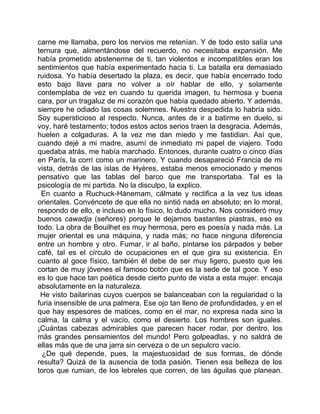 carne me llamaba, pero los nervios me retenían. Y de todo esto salía una
ternura que, alimentándose del recuerdo, no necesitaba expansión. Me
había prometido abstenerme de ti, tan violentos e incompatibles eran los
sentimientos que había experimentado hacia ti. La batalla era demasiado
ruidosa. Yo había desertado la plaza, es decir, que había encerrado todo
esto bajo llave para no volver a oír hablar de ello, y solamente
contemplaba de vez en cuando tu querida imagen, tu hermosa y buena
cara, por un tragaluz de mi corazón que había quedado abierto. Y además,
siempre he odiado las cosas solemnes. Nuestra despedida lo habría sido.
Soy supersticioso al respecto. Nunca, antes de ir a batirme en duelo, si
voy, haré testamento; todos estos actos serios traen la desgracia. Además,
huelen a colgaduras. A la vez me dan miedo y me fastidian. Así que,
cuando dejé a mi madre, asumí de inmediato mi papel de viajero. Todo
quedaba atrás, me había marchado. Entonces, durante cuatro o cinco días
en París, la corrí como un marinero. Y cuando desapareció Francia de mi
vista, detrás de las islas de Hyères, estaba menos emocionado y menos
pensativo que las tablas del barco que me transportaba. Tal es la
psicología de mi partida. No la disculpo, la explico.
 En cuanto a Ruchuck-Hánemam, cálmate y rectifica a la vez tus ideas
orientales. Convéncete de que ella no sintió nada en absoluto; en lo moral,
respondo de ello, e incluso en lo físico, lo dudo mucho. Nos consideró muy
buenos cawadja (señores) porque le dejamos bastantes piastras, eso es
todo. La obra de Bouilhet es muy hermosa, pero es poesía y nada más. La
mujer oriental es una máquina, y nada más; no hace ninguna diferencia
entre un hombre y otro. Fumar, ir al baño, pintarse los párpados y beber
café, tal es el círculo de ocupaciones en el que gira su existencia. En
cuanto al goce físico, también él debe de ser muy ligero, puesto que les
cortan de muy jóvenes el famoso botón que es la sede de tal goce. Y eso
es lo que hace tan poética desde cierto punto de vista a esta mujer: encaja
absolutamente en la naturaleza.
 He visto bailarinas cuyos cuerpos se balanceaban con la regularidad o la
furia insensible de una palmera. Ese ojo tan lleno de profundidades, y en el
que hay espesores de matices, como en el mar, no expresa nada sino la
calma, la calma y el vacío, como el desierto. Los hombres son iguales.
¡Cuántas cabezas admirables que parecen hacer rodar, por dentro, los
más grandes pensamientos del mundo! Pero golpeadlas, y no saldrá de
ellas más que de una jarra sin cerveza o de un sepulcro vacío.
  ¿De qué depende, pues, la majestuosidad de sus formas, de dónde
resulta? Quizá de la ausencia de toda pasión. Tienen esa belleza de los
toros que rumian, de los lebreles que corren, de las águilas que planean.
 