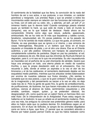 El sentimiento de la fatalidad que los llena, la convicción de la nada del
hombre da así a sus actos, a sus posturas, a sus miradas, un carácter
grandioso y resignado. Las prendas flojas y que se prestan a todos los
movimientos están siempre en relación con las funciones del individuo por
su línea, con el cielo por su color, etc., y además, ¡el sol!, ¡el sol! ¡Y un
inmenso hastío que lo devora todo! Cuando componga poesía oriental
(pues yo también lo haré, ya que está de moda y todo el mundo la
compone), eso es lo que trataré de destacar. Hasta ahora se ha
comprendido Oriente como algo que reluce, aullante, apasionado,
entrecortado. No se ha visto en él más que bayaderas y sables curvos,
fanatismo, voluptuosidad, etc. En pocas palabras, no se ha pasado de
Byron. Yo lo he sentido de modo distinto. Lo que me gusta, al contrario, en
Oriente, es esa grandeza que se ignora a sí misma, y esa armonía de
cosas heterogéneas. Recuerdo a un bañero que tenía en el brazo
izquierdo un brazalete de plata, y en el otro una úlcera. Ése es el Oriente
auténtico, y por ello poético: bribones con harapos de pasamanería y
completamente cubiertos de parásitos. Dejad en paz los parásitos: al sol,
trazan arabescos de oro. Me dices que las chinches de Ruchuck-Hánem la
degradan, para ti; a mí eso es lo que me encantaba. Su olor nauseabundo
se mezclaba con el perfume de su piel chorreante de sándalo. Quiero que
haya una amargura en todo, una eterna pitada en medio de nuestros
triunfos, y que la propia desolación esté en el entusiasmo. Eso me
recuerda a Jaifa, donde al entrar yo aspiraba a la vez el olor de los
limoneros y el de los cadáveres; el cementerio destrozado dejaba ver los
esqueletos medio podridos, mientras que los arbustos verdes balanceaban
por encima de nuestras cabezas sus frutos dorados. ¿No sientes lo
completa que es esa poesía, y que es la gran síntesis? Todos los apetitos
de la imaginación y del pensamiento se sacian a la vez en ella; no deja
nada tras de sí. Pero la gente de gusto fino, la gente de embellecimiento,
de purificaciones, de ilusiones, los que hacen manuales de anatomía para
señoras, ciencia al alcance de todos, sentimientos coquetones y arte
amable, cambian, raspan, quitan, ¡y se pretenden clásicos, los
desgraciados! ¡Ah, como querría ser un sabio! Haría un hermoso libro con
este título: De la interpretación de la Antigüedad. Pues estoy seguro de
hallarme en la tradición; lo que yo añado es el sentimiento moderno. Pero,
una vez más, los antiguos no conocían ese pretendido género noble; para
ellos no había nada que no pudiera decirse. En Aristófanes cagan en el
escenario. En el Ayax de Sófocles, la sangre de los animales degollados
corre en torno a Ayax, que llora. ¡Y pensar que se consideró atrevido a
Racine por haber puesto perros! Cierto es que los había realzado como
 
