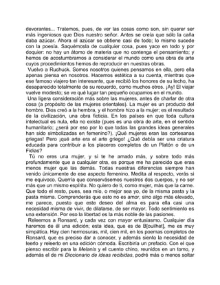 devorantes... Tratemos, pues, de ver las cosas como son, sin querer ser
más ingeniosos que Dios nuestro señor. Antes se creía que sólo la caña
daba azúcar. Ahora el azúcar se obtiene casi de todo; lo mismo sucede
con la poesía. Saquémosla de cualquier cosa, pues yace en todo y por
doquier: no hay un átomo de materia que no contenga el pensamiento; y
hemos de acostumbrarnos a considerar el mundo como una obra de arte
cuyos procedimientos hemos de reproducir en nuestras obras.
 Vuelvo a Ruchuck. Somos nosotros quienes pensamos en ella, pero ella
apenas piensa en nosotros. Hacemos estética a su cuenta, mientras que
ese famoso viajero tan interesante, que recibió los honores de su lecho, ha
desaparecido totalmente de su recuerdo, como muchos otros. ¡Ay! El viajar
vuelve modesto; se ve qué lugar tan pequeño ocupamos en el mundo.
 Una ligera consideración más sobre las mujeres, antes de charlar de otra
cosa (a propósito de las mujeres orientales). La mujer es un producto del
hombre. Dios creó a la hembra, y el hombre hizo a la mujer; es el resultado
de la civilización, una obra ficticia. En los países en que toda cultura
intelectual es nula, ella no existe (pues es una obra de arte, en el sentido
humanitario; ¿será por eso por lo que todas las grandes ideas generales
han sido simbolizadas en femenino?). ¡Qué mujeres eran las cortesanas
griegas! Pero ¡qué arte era el arte griego! ¿Qué debía ser una criatura
educada para contribuir a los placeres completos de un Platón o de un
Fidias?
  Tú no eres una mujer, y si te he amado más, y sobre todo más
profundamente que a cualquier otra, es porque me ha parecido que eras
menos mujer que las demás. Todas nuestras diferencias siempre han
venido únicamente de ese aspecto femenino. Medita al respecto, verás si
me equivoco. Querría que conservásemos nuestros dos cuerpos, y no ser
más que un mismo espíritu. No quiero de ti, como mujer, más que la carne.
Que todo el resto, pues, sea mío, o mejor sea yo, de la misma pasta y la
pasta misma. Comprenderás que esto no es amor, sino algo más elevado,
me parece, puesto que este deseo del alma es para ella casi una
necesidad misma de vivir, de dilatarse, de ser mayor. Todo sentimiento es
una extensión. Por eso la libertad es la más noble de las pasiones.
 Releemos a Ronsard, y cada vez con mayor entusiasmo. Cualquier día
haremos de él una edición; esta idea, que es de B[ouilhet], me es muy
simpática. Hay cien hermosuras, mil, cien mil, en los poemas completos de
Ronsard, que es preciso dar a conocer, y además siento la necesidad de
leerlo y releerlo en una edición cómoda. Escribiría un prefacio. Con el que
pienso escribir para la Melanis y el cuento chino, reunidos en un tomo, y
además el de mi Diccionario de ideas recibidas, podré más o menos soltar
 